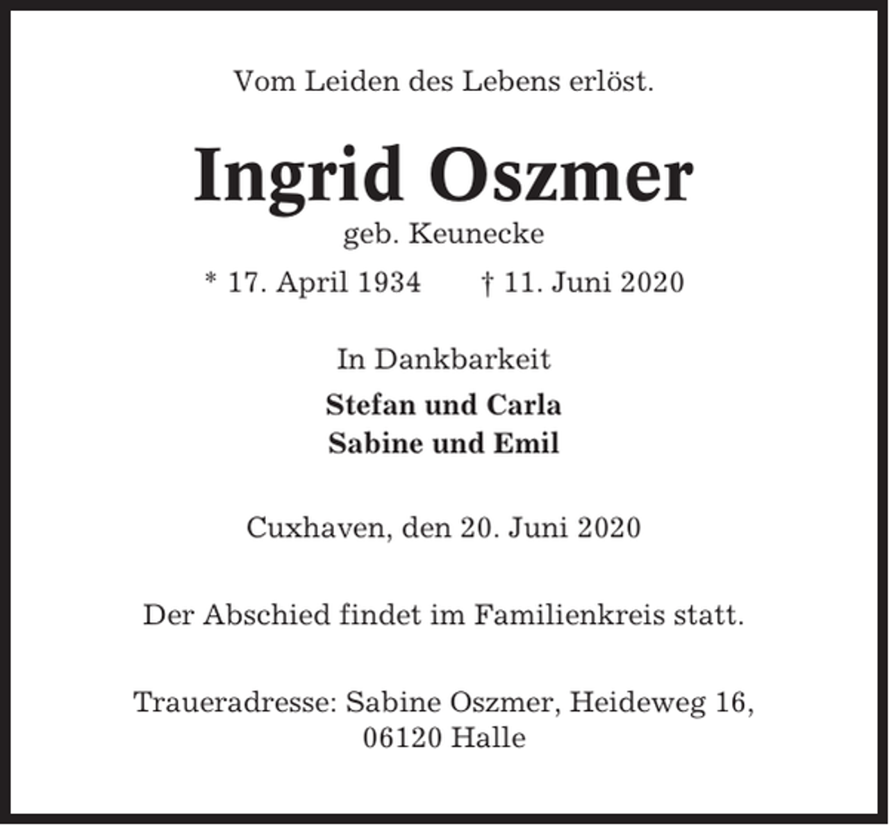 <p>Vom Leiden des Lebens erlöst.</p><p>Ingrid Oszmer<br />geb. Keunecke<br />* 17. April 1934</p><p>† 11. Juni 2020</p><p>In Dankbarkeit<br />Stefan und Carla<br />Sabine und Emil<br />Cuxhaven, den 20. Juni 2020<br />Der Abschied findet im Familienkreis statt.<br />Traueradresse: Sabine Oszmer, Heideweg 16,<br />06120 Halle</p>