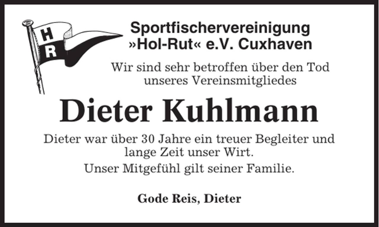 <p>Sportfischervereinigung<br />»Hol-Rut« e.V. Cuxhaven<br />Wir sind sehr betroffen über den Tod<br />unseres Vereinsmitgliedes</p><p>Dieter Kuhlmann<br />Dieter war über 30 Jahre ein treuer Begleiter und<br />lange Zeit unser Wirt.<br />Unser Mitgefühl gilt seiner Familie.<br />Gode Reis, Dieter</p>