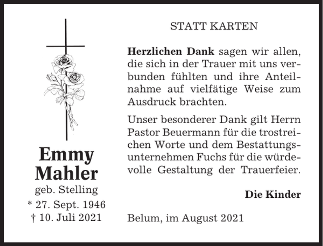 <p>STATT KARTEN<br />Herzlichen Dank sagen wir allen,<br />die sich in der Trauer mit uns verbunden fühlten und ihre Anteilnahme auf vielfätige Weise zum<br />Ausdruck brachten.</p><p>Emmy<br />Mahler<br />geb. Stelling<br />* 27. Sept. 1946<br />† 10. Juli 2021</p><p>Unser besonderer Dank gilt Herrn<br />Pastor Beuermann für die trostreichen Worte und dem Bestattungsunternehmen Fuchs für die würdevolle Gestaltung der Trauerfeier.<br />Die Kinder<br />Belum, im August 2021</p>