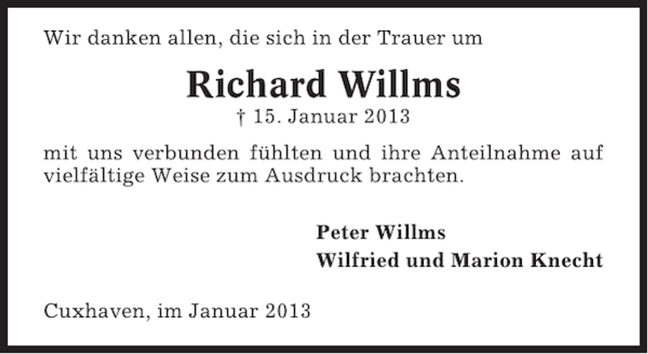 <p>Wir danken allen, die sich in der Trauer um</p><p>Richard Willms<br />† 15. Januar 2013<br />mit uns verbunden fühlten und ihre Anteilnahme auf<br />vielfältige Weise zum Ausdruck brachten.<br />Peter Willms<br />Wilfried und Marion Knecht<br />Cuxhaven, im Januar 2013</p>