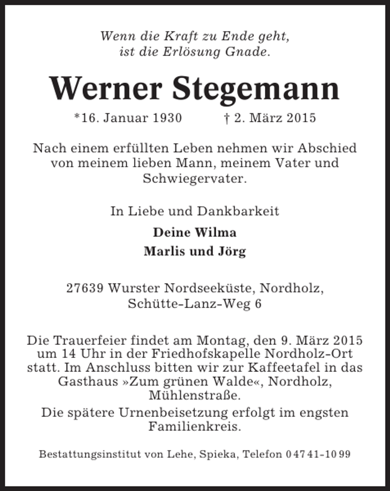 <p>Wenn die Kraft zu Ende geht,<br />ist die Erlösung Gnade.</p><p>Werner Stegemann<br />*16. Januar 1930</p><p>† 2. März 2015</p><p>Nach einem erfüllten Leben nehmen wir Abschied<br />von meinem lieben Mann, meinem Vater und<br />Schwiegervater.<br />In Liebe und Dankbarkeit<br />Deine Wilma<br />Marlis und Jörg<br />27639 Wurster Nordseeküste, Nordholz,<br />Schütte-Lanz-Weg 6<br />Die Trauerfeier findet am Montag, den 9. März 2015<br />um 14 Uhr in der Friedhofskapelle Nordholz-Ort<br />statt. Im Anschluss bitten wir zur Kaffeetafel in das<br />Gasthaus »Zum grünen Walde«, Nordholz,<br />Mühlenstraße.<br />Die spätere Urnenbeisetzung erfolgt im engsten<br />Familienkreis.<br />Bestattungsinstitut von Lehe, Spieka, Telefon 0 47 41-10 99</p>