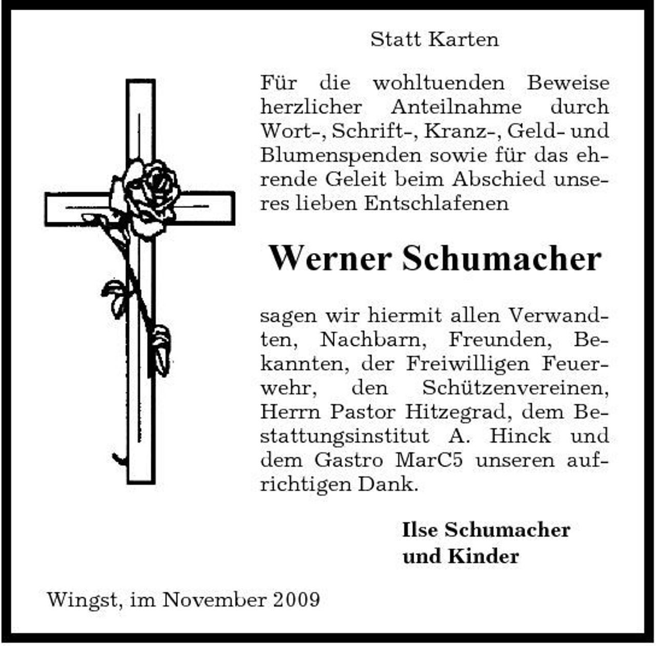 <p>Statt Karten Für die wohltuenden Beweise herzlicher Anteilnahme durch Wort-, Schrift-, Kranz-, Geld- und Blumenspenden sowie für das ehrende Geleit beim Abschied unseres lieben Entschlafenen</p><p>Werner Schumacher<br />sagen wir hiermit allen Verwandten, Nachbarn, Freunden, Bekannten, der Freiwilligen Feuerwehr, den Schützenvereinen, Herrn Pastor Hitzegrad, dem Bestattungsinstitut A. Hinck und dem Gastro MarC5 unseren aufrichtigen Dank. Ilse Schumacher und Kinder Wingst, im November 2009</p>