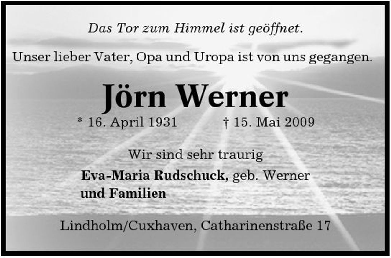 <p>Das Tor zum Himmel ist geöffnet. Unser lieber Vater, Opa und Uropa ist von uns gegangen.</p><p>Jörn Werner<br />* 16. April 1931 † 15. Mai 2009 Wir sind sehr traurig Eva-Maria Rudschuck, geb. Werner und Familien Lindholm/Cuxhaven, Catharinenstraße 17</p>