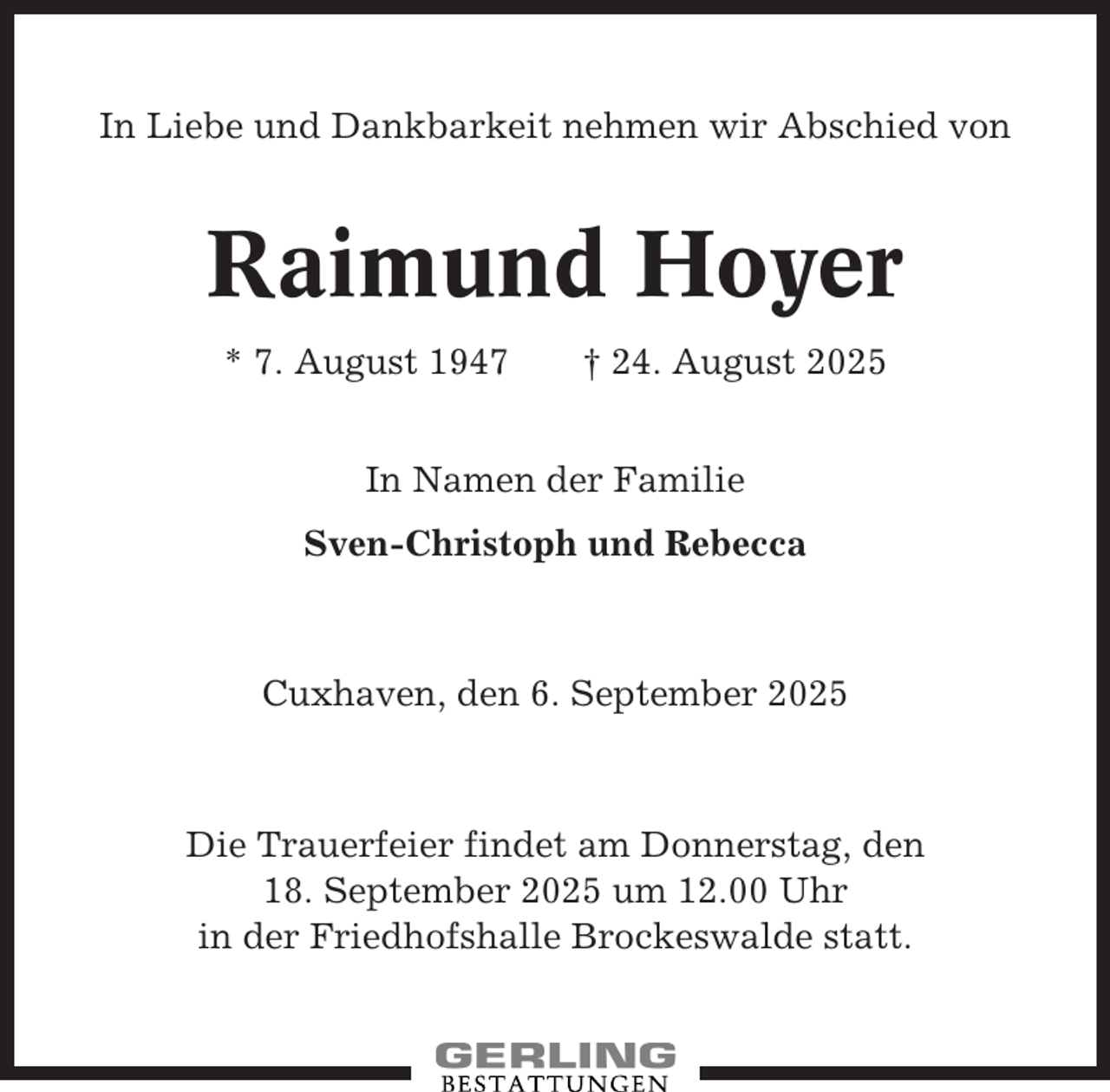 <p>In Liebe und Dankbarkeit nehmen wir Abschied von</p><p>Raimund Hoyer<br />* 7. August 1947</p><p>† 24. August 2025</p><p>In Namen der Familie<br />Sven-Christoph und Rebecca</p><p>Cuxhaven, den 6. September 2025</p><p>Die Trauerfeier findet am Donnerstag, den<br />18. September 2025 um 12.00 Uhr<br />in der Friedhofshalle Brockeswalde statt.</p>