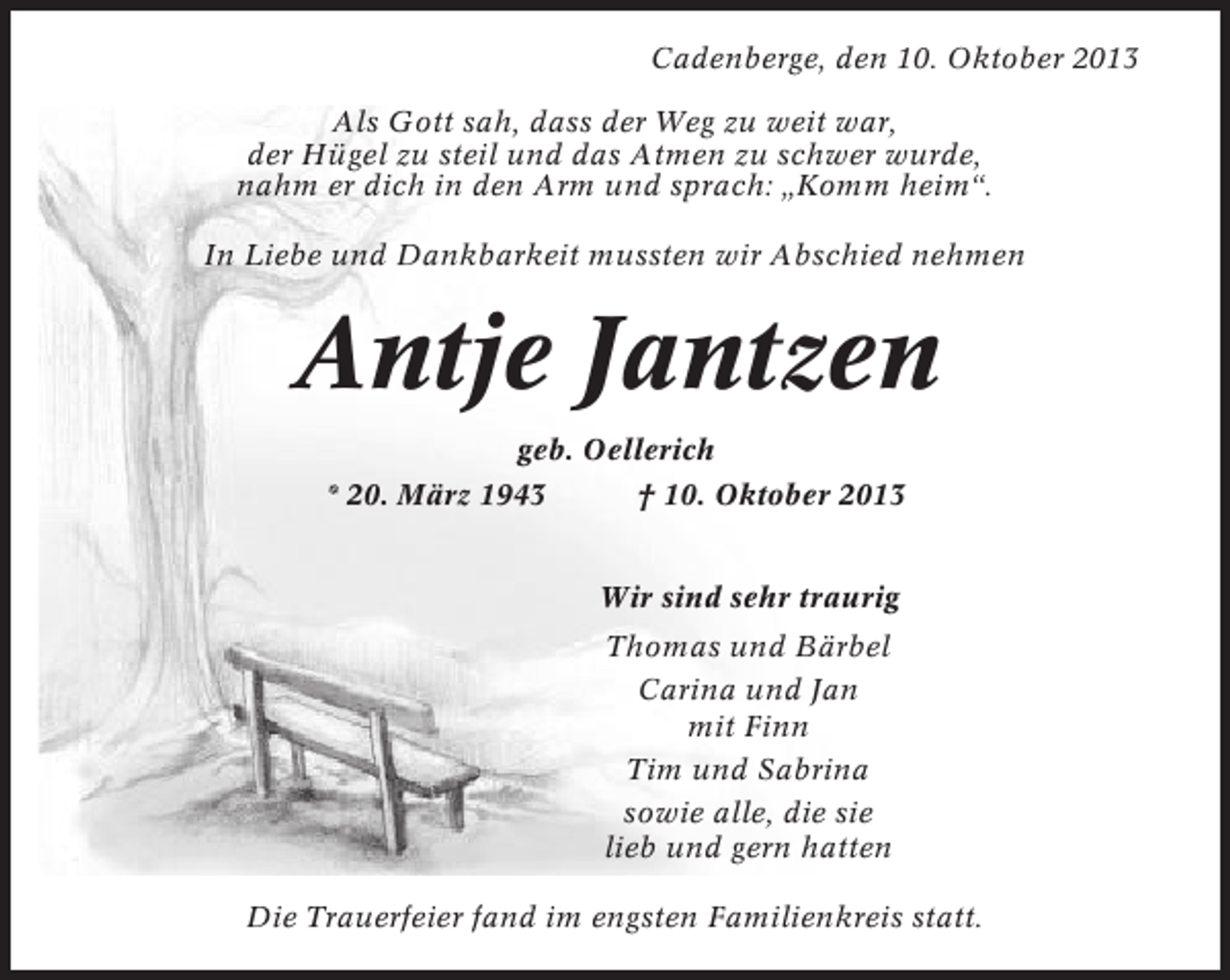 <p>Cadenberge, den 10. Oktober 2013<br />Als Gott sah, dass der Weg zu weit war,<br />der Hügel zu steil und das Atmen zu schwer wurde,<br />nahm er dich in den Arm und sprach: „Komm heim“.<br />In Liebe und Dankbarkeit mussten wir Abschied nehmen</p><p>Antje Jantzen<br />geb. Oellerich<br />* 20. März 1943<br />† 10. Oktober 2013<br />Wir sind sehr traurig<br />Thomas und Bärbel<br />Carina und Jan<br />mit Finn<br />Tim und Sabrina<br />sowie alle, die sie<br />lieb und gern hatten<br />Die Trauerfeier fand im engsten Familienkreis statt.</p>