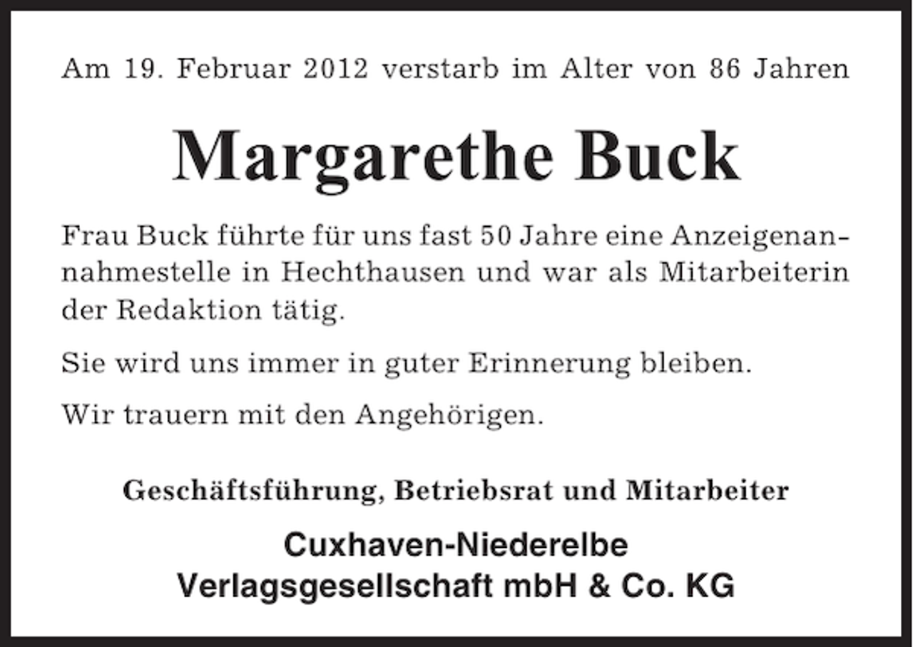 <p>Am 19. Februar 2012 verstarb im Alter von 86 Jahren</p><p>Margarethe Buck<br />Frau Buck führte für uns fast 50 Jahre eine Anzeigenannahmestelle in Hechthausen und war als Mitarbeiterin<br />der Redaktion tätig.<br />Sie wird uns immer in guter Erinnerung bleiben.<br />Wir trauern mit den Angehörigen.<br />Geschäftsführung, Betriebsrat und Mitarbeiter</p><p>Cuxhaven-Niederelbe<br />Verlagsgesellschaft mbH &amp; Co. KG</p>