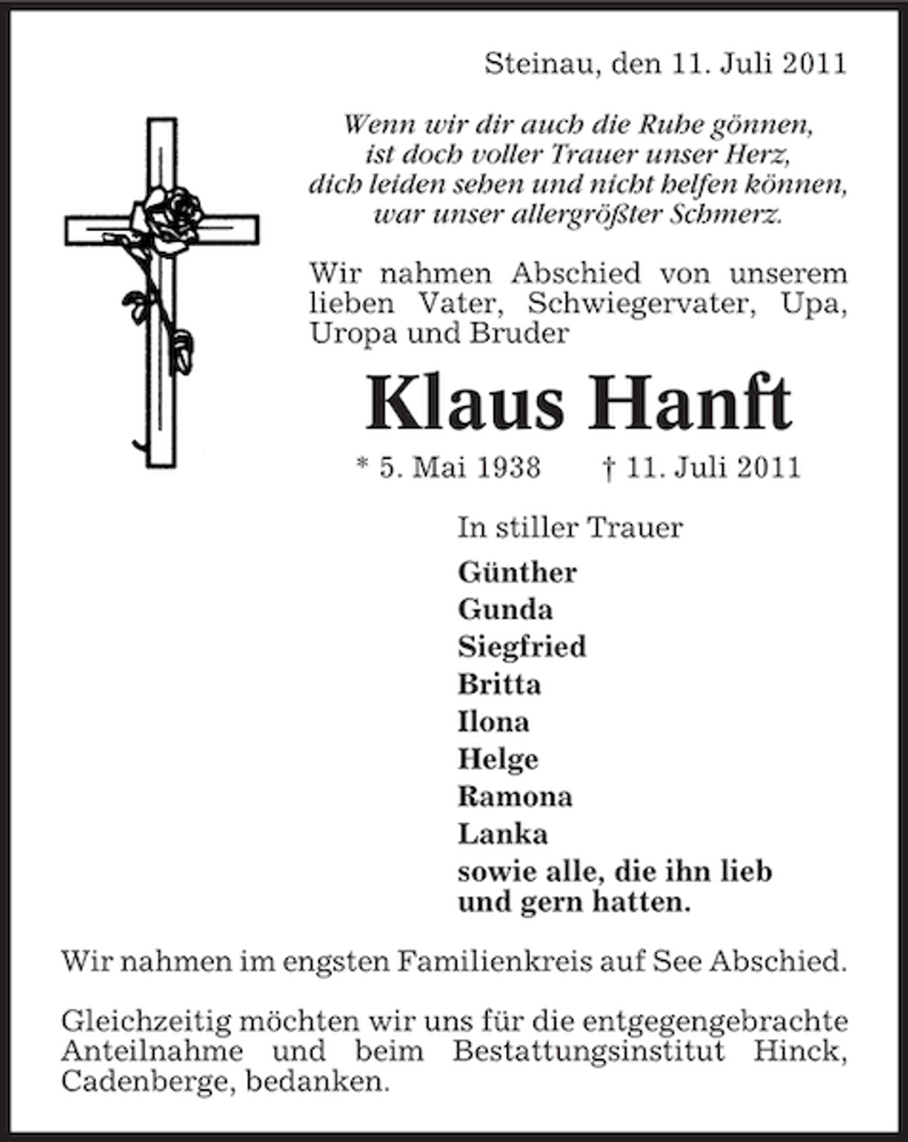 <p>Steinau, den 11. Juli 2011<br />Wenn wir dir auch die Ruhe gönnen,<br />ist doch voller Trauer unser Herz,<br />dich leiden sehen und nicht helfen können,<br />war unser allergrößter Schmerz.<br />Wir nahmen Abschied von unserem<br />lieben Vater, Schwiegervater, Upa,<br />Uropa und Bruder</p><p>Klaus Hanft<br />* 5. Mai 1938</p><p>† 11. Juli 2011</p><p>In stiller Trauer<br />Günther<br />Gunda<br />Siegfried<br />Britta<br />Ilona<br />Helge<br />Ramona<br />Lanka<br />sowie alle, die ihn lieb<br />und gern hatten.<br />Wir nahmen im engsten Familienkreis auf See Abschied.<br />Gleichzeitig möchten wir uns für die entgegengebrachte<br />Anteilnahme und beim Bestattungsinstitut Hinck,<br />Cadenberge, bedanken.</p>