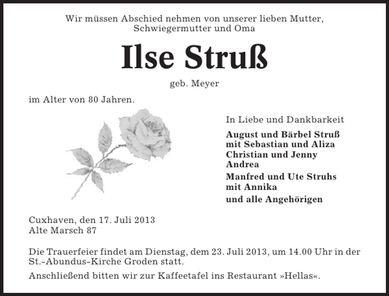 <p>Wir müssen Abschied nehmen von unserer lieben Mutter,<br />Schwiegermutter und Oma</p><p>Ilse Struß<br />geb. Meyer<br />im Alter von 80 Jahren.<br />In Liebe und Dankbarkeit<br />August und Bärbel Struß<br />mit Sebastian und Aliza<br />Christian und Jenny<br />Andrea<br />Manfred und Ute Struhs<br />mit Annika<br />und alle Angehörigen<br />Cuxhaven, den 17. Juli 2013<br />Alte Marsch 87<br />Die Trauerfeier findet am Dienstag, dem 23. Juli 2013, um 14.00 Uhr in der<br />St.-Abundus-Kirche Groden statt.<br />Anschließend bitten wir zur Kaffeetafel ins Restaurant »Hellas«.</p>