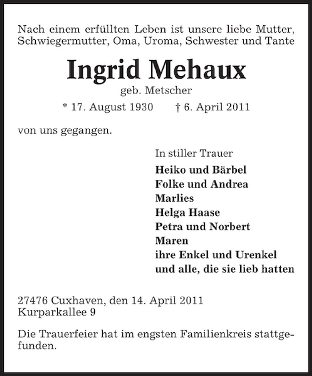 <p>Nach einem erfüllten Leben ist unsere liebe Mutter, Schwiegermutter, Oma, Uroma, Schwester und Tante</p><p>Ingrid Mehaux<br />geb. Metscher * 17. August 1930 von uns gegangen.<br />In stiller Trauer</p><p>† 6. April 2011</p><p>Heiko und Bärbel Folke und Andrea Marlies Helga Haase Petra und Norbert Maren ihre Enkel und Urenkel und alle, die sie lieb hatten 27476 Cuxhaven, den 14. April 2011 Kurparkallee 9 Die Trauerfeier hat im engsten Familienkreis stattgefunden.</p>
