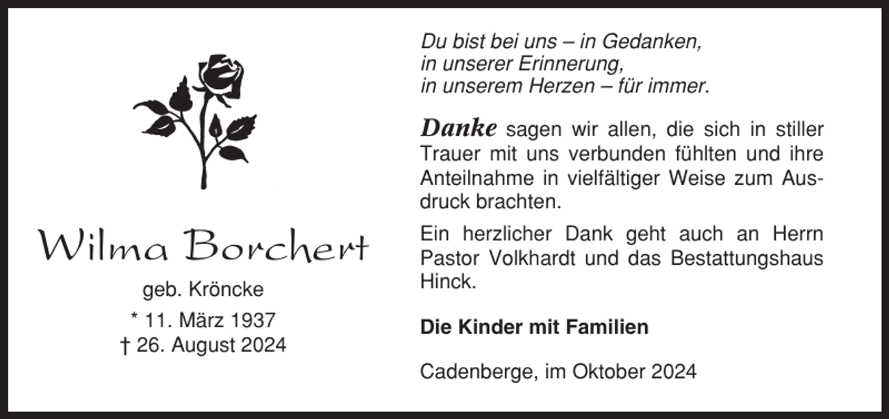 <p>Du bist bei uns – in Gedanken,<br />in unserer Erinnerung,<br />in unserem Herzen – für immer.</p><p>Danke sagen wir allen, die sich in stiller<br />Trauer mit uns verbunden fühlten und ihre<br />Anteilnahme in vielfältiger Weise zum Ausdruck brachten.</p><p>Wilma Borchert<br />geb. Kröncke<br />* 11. März 1937<br />† 26. August 2024</p><p>Ein herzlicher Dank geht auch an Herrn<br />Pastor Volkhardt und das Bestattungshaus<br />Hinck.<br />Die Kinder mit Familien<br />Cadenberge, im Oktober 2024</p>