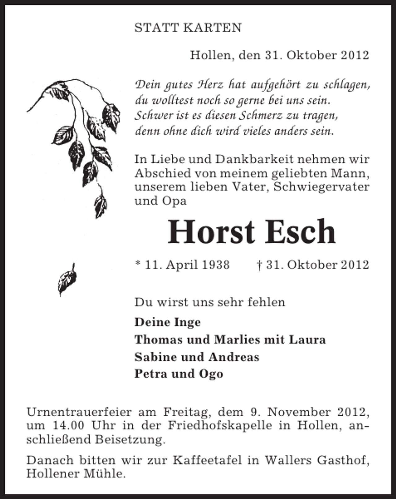 <p>STATT KARTEN<br />Hollen, den 31. Oktober 2012</p><p>Dein gutes Herz hat aufgehört zu schlagen,<br />du wolltest noch so gerne bei uns sein.<br />Schwer ist es diesen Schmerz zu tragen,<br />denn ohne dich wird vieles anders sein.<br />In Liebe und Dankbarkeit nehmen wir<br />Abschied von meinem geliebten Mann,<br />unserem lieben Vater, Schwiegervater<br />und Opa</p><p>Horst Esch<br />* 11. April 1938</p><p>† 31. Oktober 2012</p><p>Du wirst uns sehr fehlen<br />Deine Inge<br />Thomas und Marlies mit Laura<br />Sabine und Andreas<br />Petra und Ogo<br />Urnentrauerfeier am Freitag, dem 9. November 2012,<br />um 14.00 Uhr in der Friedhofskapelle in Hollen, anschließend Beisetzung.<br />Danach bitten wir zur Kaffeetafel in Wallers Gasthof,<br />Hollener Mühle.</p>