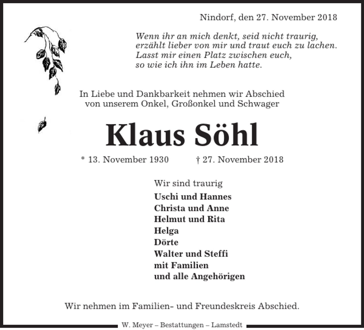 <p>Nindorf, den 27. November 2018<br />Wenn ihr an mich denkt, seid nicht traurig,<br />erzählt lieber von mir und traut euch zu lachen.<br />Lasst mir einen Platz zwischen euch,<br />so wie ich ihn im Leben hatte.<br />In Liebe und Dankbarkeit nehmen wir Abschied<br />von unserem Onkel, Großonkel und Schwager</p><p>Klaus Söhl<br />* 13. November 1930</p><p>† 27. November 2018</p><p>Wir sind traurig<br />Uschi und Hannes<br />Christa und Anne<br />Helmut und Rita<br />Helga<br />Dörte<br />Walter und Steffi<br />mit Familien<br />und alle Angehörigen<br />Wir nehmen im Familien- und Freundeskreis Abschied.<br />W. Meyer – Bestattungen – Lamstedt</p>