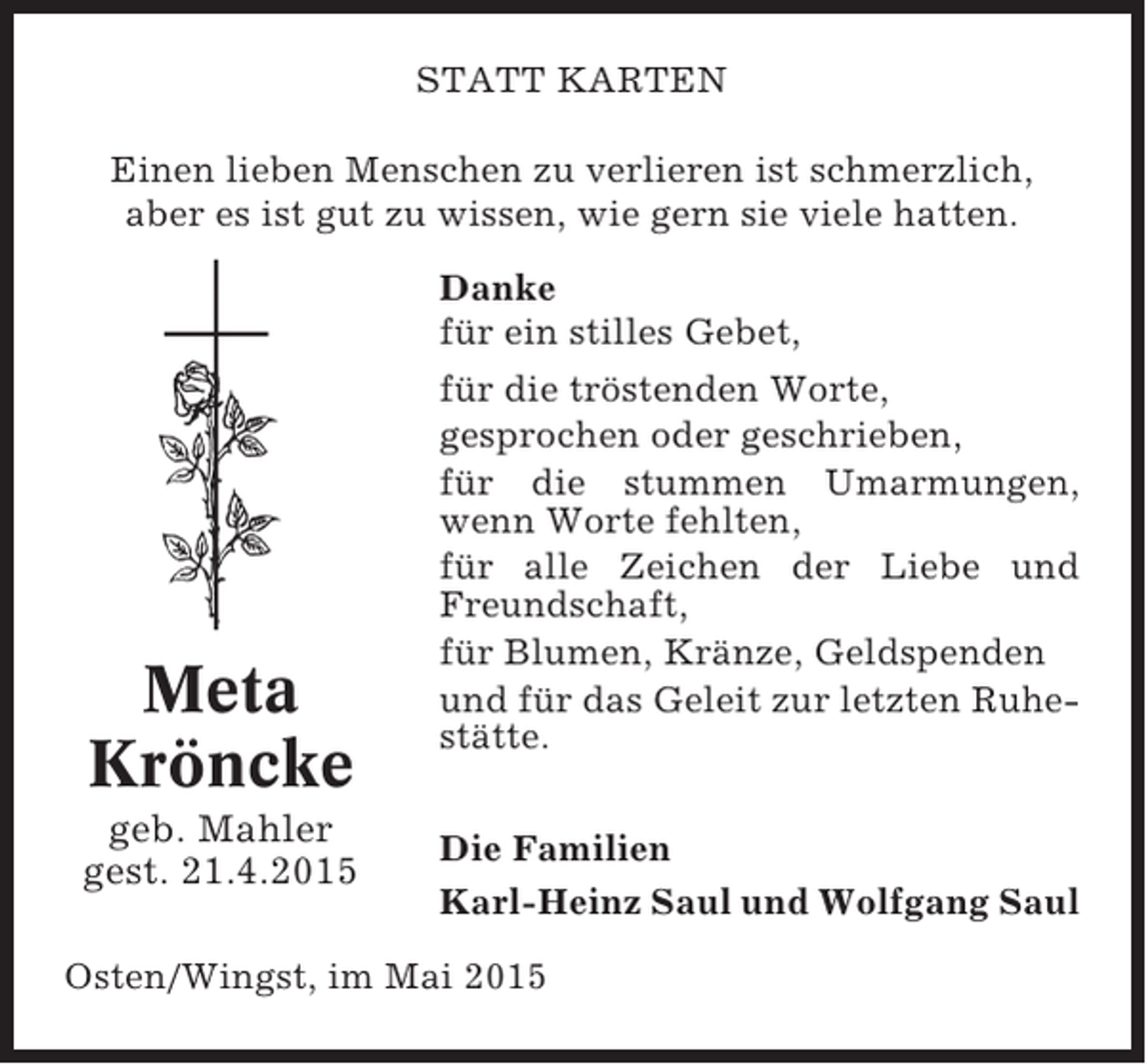 <p>STATT KARTEN<br />Einen lieben Menschen zu verlieren ist schmerzlich,<br />aber es ist gut zu wissen, wie gern sie viele hatten.</p><p>Meta<br />Kröncke<br />geb. Mahler<br />gest. 21.4.2015</p><p>Danke<br />für ein stilles Gebet,<br />für die tröstenden Worte,<br />gesprochen oder geschrieben,<br />für die stummen Umarmungen,<br />wenn Worte fehlten,<br />für alle Zeichen der Liebe und<br />Freundschaft,<br />für Blumen, Kränze, Geldspenden<br />und für das Geleit zur letzten Ruhestätte.<br />Die Familien<br />Karl-Heinz Saul und Wolfgang Saul</p><p>Osten/Wingst, im Mai 2015</p>