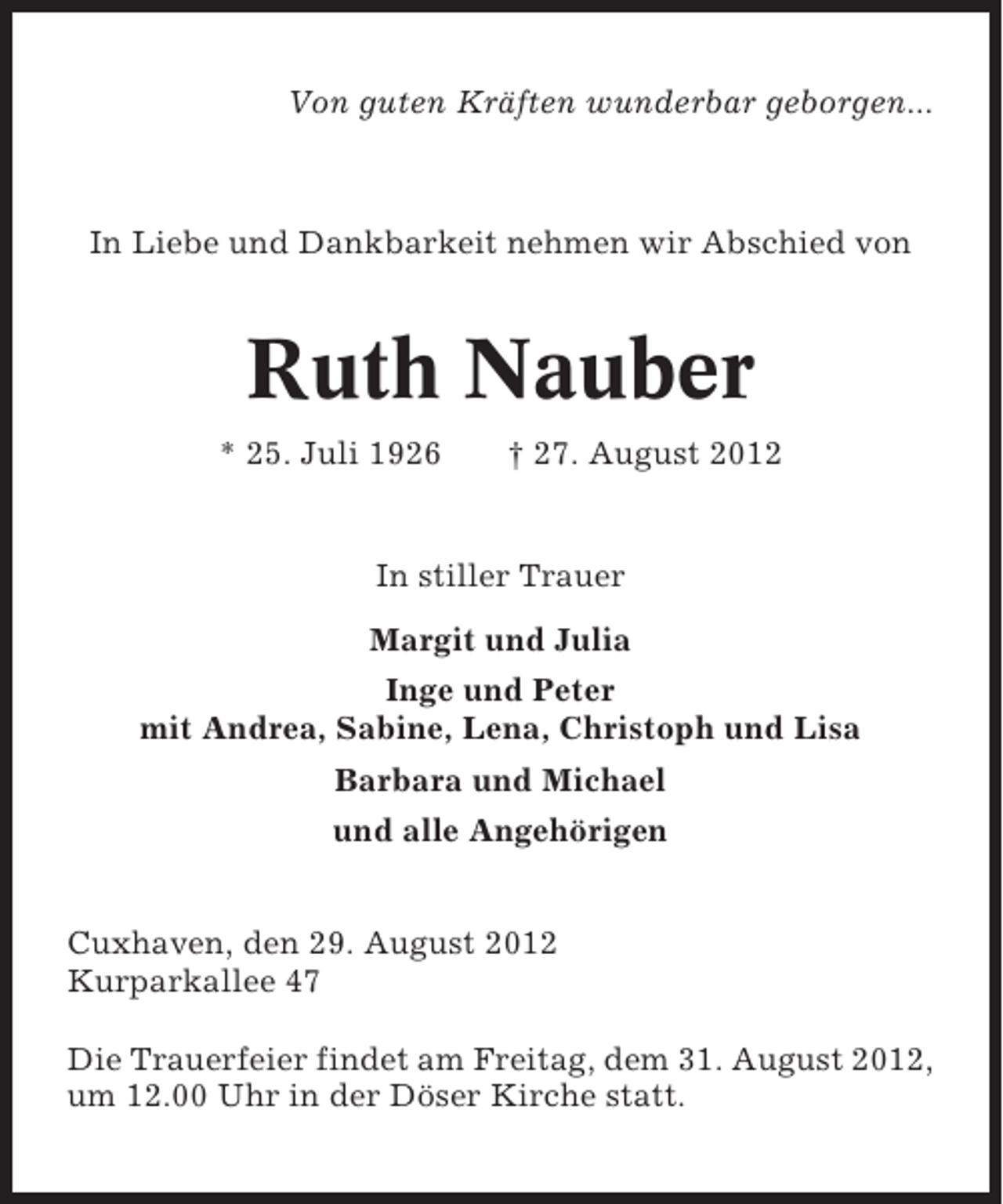 <p>Von guten Kräften wunderbar geborgen...</p><p>In Liebe und Dankbarkeit nehmen wir Abschied von</p><p>Ruth Nauber<br />* 25. Juli 1926</p><p>† 27. August 2012</p><p>In stiller Trauer<br />Margit und Julia<br />Inge und Peter<br />mit Andrea, Sabine, Lena, Christoph und Lisa<br />Barbara und Michael<br />und alle Angehörigen<br />Cuxhaven, den 29. August 2012<br />Kurparkallee 47<br />Die Trauerfeier findet am Freitag, dem 31. August 2012,<br />um 12.00 Uhr in der Döser Kirche statt.</p>