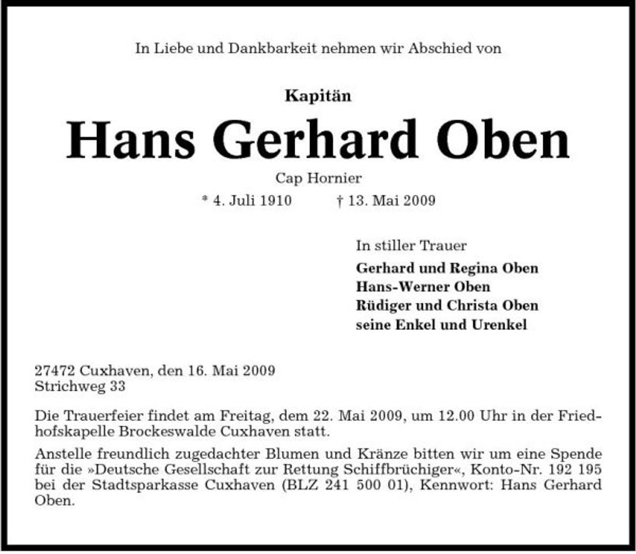 <p>In Liebe und Dankbarkeit nehmen wir Abschied von</p><p>Kapitän</p><p>Hans Gerhard Oben<br />Cap Hornier * 4. Juli 1910 † 13. Mai 2009 In stiller Trauer Gerhard und Regina Oben Hans-Werner Oben Rüdiger und Christa Oben seine Enkel und Urenkel 27472 Cuxhaven, den 16. Mai 2009 Strichweg 33 Die Trauerfeier findet am Freitag, dem 22. Mai 2009, um 12.00 Uhr in der Friedhofskapelle Brockeswalde Cuxhaven statt. Anstelle freundlich zugedachter Blumen und Kränze bitten wir um eine Spende für die »Deutsche Gesellschaft zur Rettung Schiffbrüchiger«, Konto-Nr. 192 195 bei der Stadtsparkasse Cuxhaven (BLZ 241 501), Kennwort: Hans Gerhard Oben.</p>