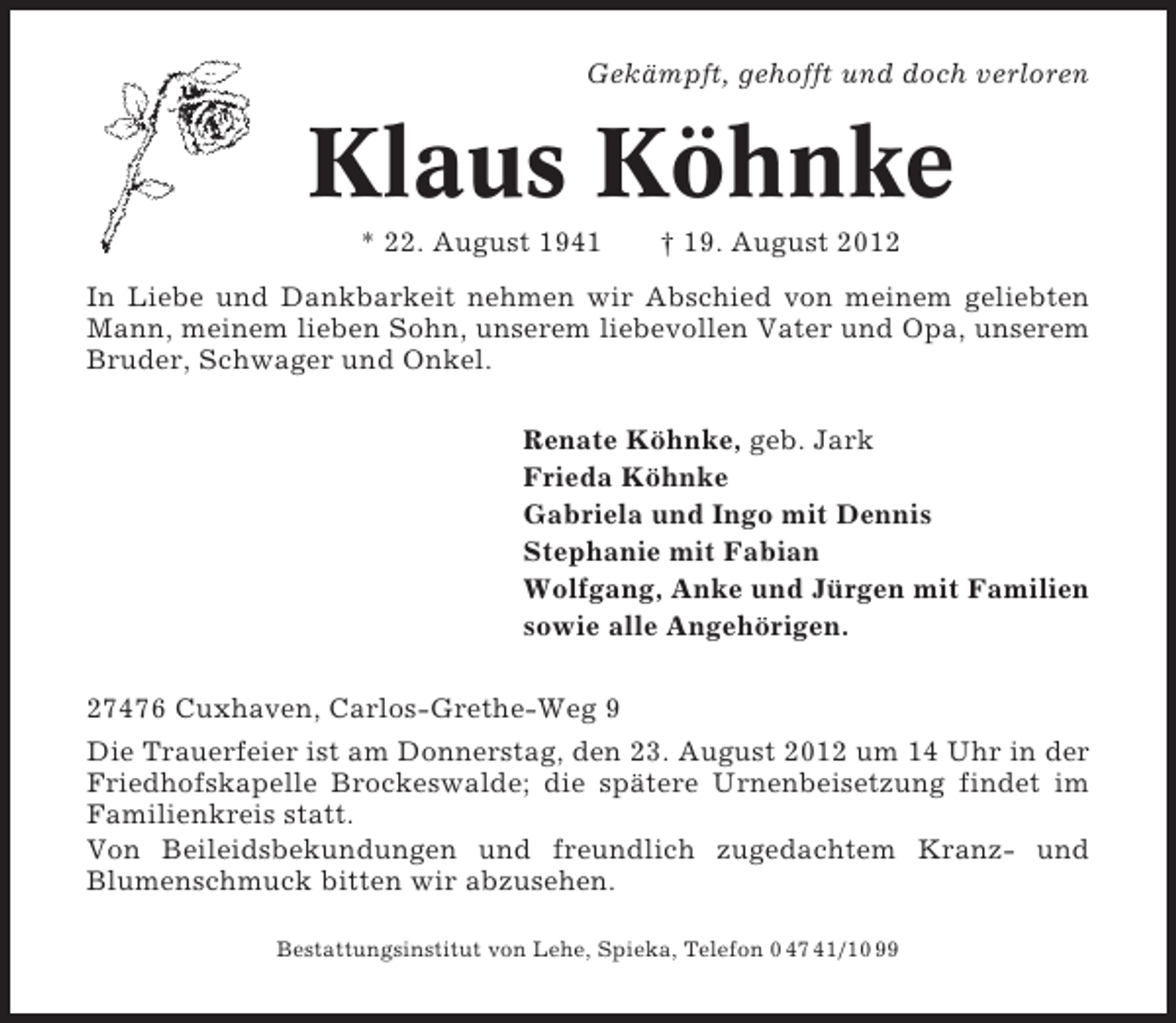 <p>Gekämpft, gehofft und doch verloren</p><p>Klaus Köhnke<br />* 22. August 1941</p><p>† 19. August 2012</p><p>In Liebe und Dankbarkeit nehmen wir Abschied von meinem geliebten<br />Mann, meinem lieben Sohn, unserem liebevollen Vater und Opa, unserem<br />Bruder, Schwager und Onkel.<br />Renate Köhnke, geb. Jark<br />Frieda Köhnke<br />Gabriela und Ingo mit Dennis<br />Stephanie mit Fabian<br />Wolfgang, Anke und Jürgen mit Familien<br />sowie alle Angehörigen.<br />27476 Cuxhaven, Carlos-Grethe-Weg 9<br />Die Trauerfeier ist am Donnerstag, den 23. August 2012 um 14 Uhr in der<br />Friedhofskapelle Brockeswalde; die spätere Urnenbeisetzung findet im<br />Familienkreis statt.<br />Von Beileidsbekundungen und freundlich zugedachtem Kranz- und<br />Blumenschmuck bitten wir abzusehen.<br />Bestattungsinstitut von Lehe, Spieka, Telefon 0 47 41/10 99</p>