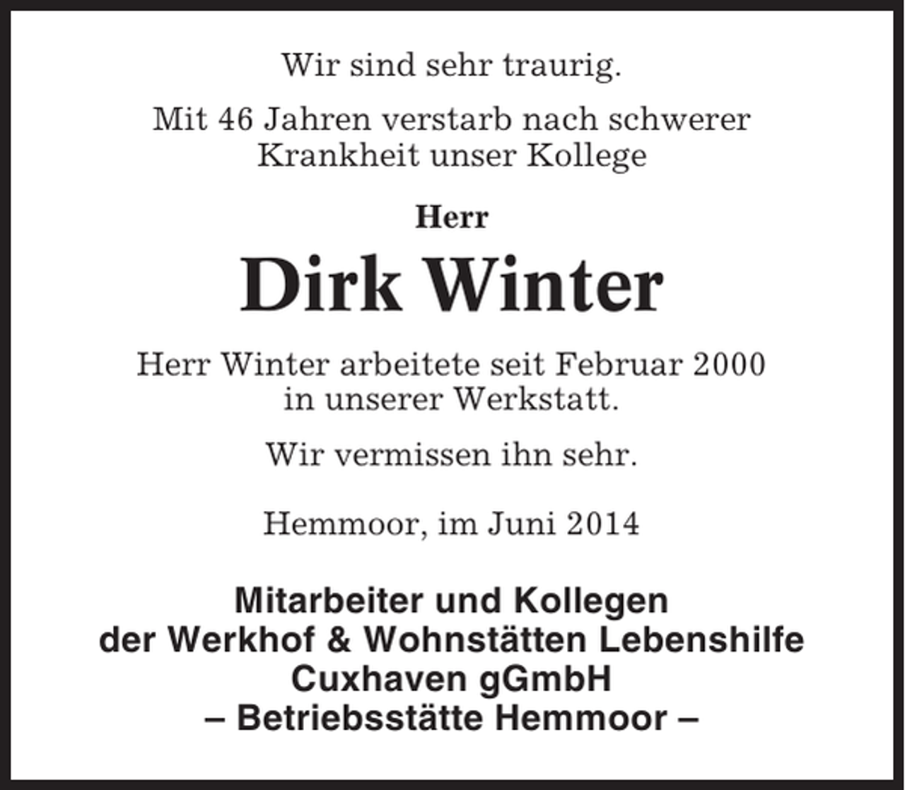 <p>Wir sind sehr traurig.<br />Mit 46 Jahren verstarb nach schwerer<br />Krankheit unser Kollege<br />Herr</p><p>Dirk Winter<br />Herr Winter arbeitete seit Februar 2000<br />in unserer Werkstatt.<br />Wir vermissen ihn sehr.<br />Hemmoor, im Juni 2014</p><p>Mitarbeiter und Kollegen<br />der Werkhof &amp; Wohnstätten Lebenshilfe<br />Cuxhaven gGmbH<br />– Betriebsstätte Hemmoor –</p>