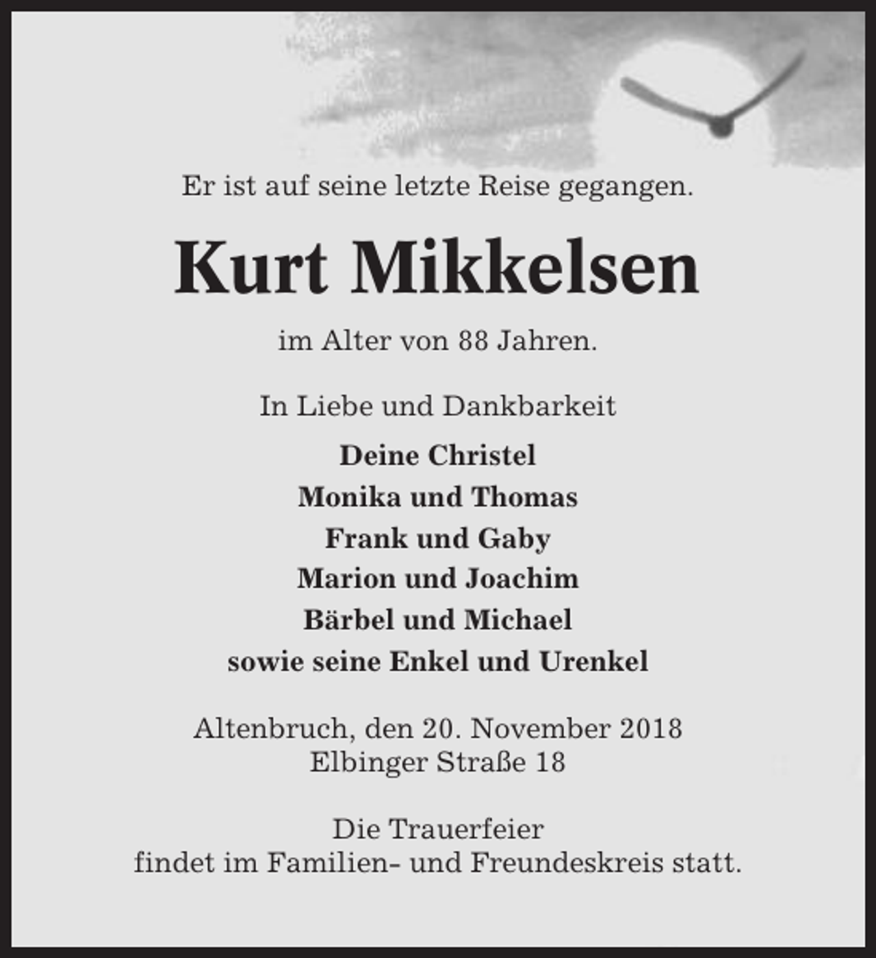 <p>Er ist auf seine letzte Reise gegangen.</p><p>Kurt Mikkelsen<br />im Alter von 88 Jahren.<br />In Liebe und Dankbarkeit<br />Deine Christel<br />Monika und Thomas<br />Frank und Gaby<br />Marion und Joachim<br />Bärbel und Michael<br />sowie seine Enkel und Urenkel<br />Altenbruch, den 20. November 2018<br />Elbinger Straße 18<br />Die Trauerfeier<br />findet im Familien- und Freundeskreis statt.</p>