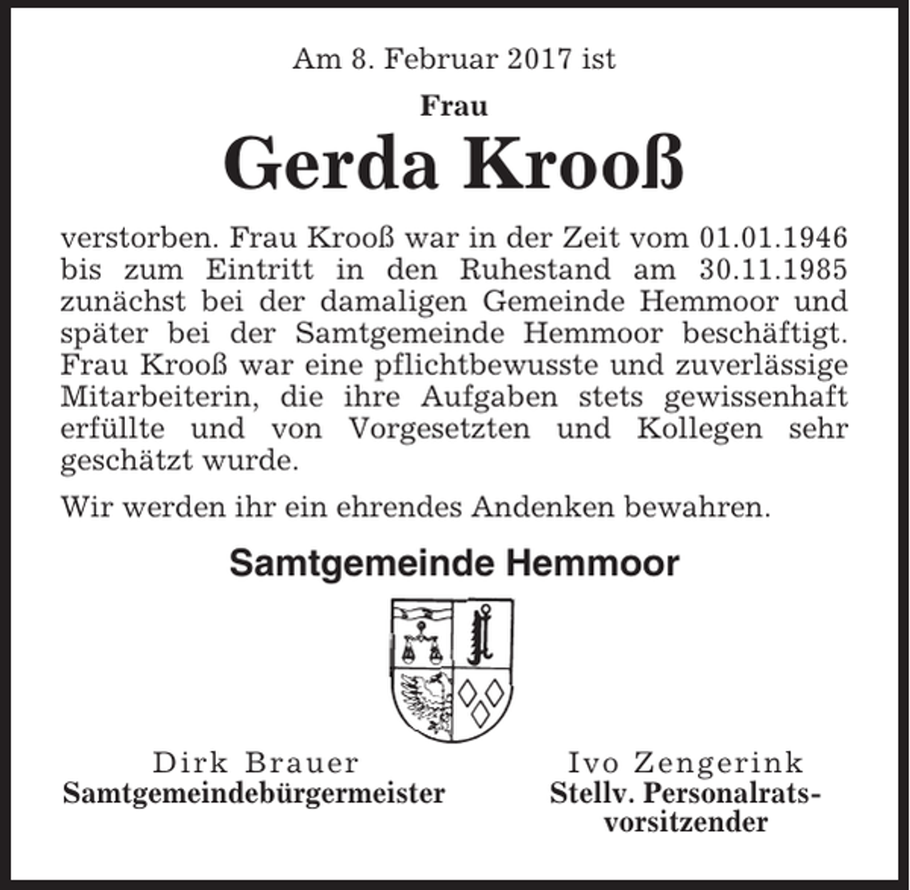 <p>Am 8. Februar 2017 ist<br />Frau</p><p>Gerda Krooß<br />verstorben. Frau Krooß war in der Zeit vom 01.01.1946<br />bis zum Eintritt in den Ruhestand am 30.11.1985<br />zunächst bei der damaligen Gemeinde Hemmoor und<br />später bei der Samtgemeinde Hemmoor beschäftigt.<br />Frau Krooß war eine pflichtbewusste und zuverlässige<br />Mitarbeiterin, die ihre Aufgaben stets gewissenhaft<br />erfüllte und von Vorgesetzten und Kollegen sehr<br />geschätzt wurde.<br />Wir werden ihr ein ehrendes Andenken bewahren.</p><p>Samtgemeinde Hemmoor</p><p>Dirk Brauer<br />Samtgemeindebürgermeister</p><p>Ivo Zengerink<br />Stellv. Personalratsvorsitzender</p>