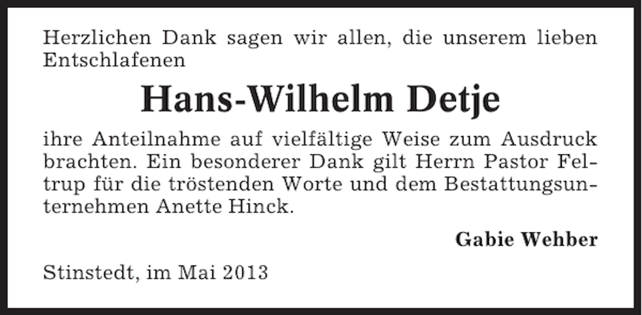 <p>Herzlichen Dank sagen wir allen, die unserem lieben<br />Entschlafenen</p><p>Hans-Wilhelm Detje<br />ihre Anteilnahme auf vielfältige Weise zum Ausdruck<br />brachten. Ein besonderer Dank gilt Herrn Pastor Feltrup für die tröstenden Worte und dem Bestattungsunternehmen Anette Hinck.<br />Gabie Wehber<br />Stinstedt, im Mai 2013</p>