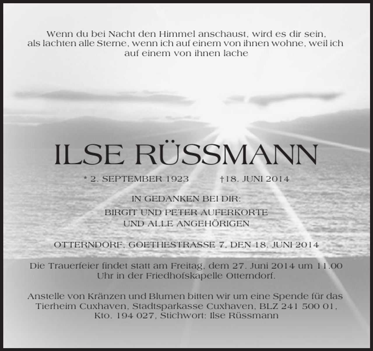 <p>Wenn du bei Nacht den Himmel anschaust, wird es dir sein,<br />als lachten alle Sterne, wenn ich auf einem von ihnen wohne, weil ich<br />auf einem von ihnen lache</p><p>ILSE RÜSSMANN<br />* 2. SEPTEMBER 1923</p><p>†18. JUNI 2014</p><p>IN GEDANKEN BEI DIR:<br />BIRGIT UND PETER AUFERKORTE<br />UND ALLE ANGEHÖRIGEN<br />OTTERNDORF, GOETHESTRASSE 7, DEN 18. JUNI 2014<br />Die Trauerfeier findet statt am Freitag, dem 27. Juni 2014 um 11.00<br />Uhr in der Friedhofskapelle Otterndorf.<br />Anstelle von Kränzen und Blumen bitten wir um eine Spende für das<br />Tierheim Cuxhaven, Stadtsparkasse Cuxhaven, BLZ 241 501,<br />Kto. 194 027, Stichwort: Ilse Rüssmann</p>
