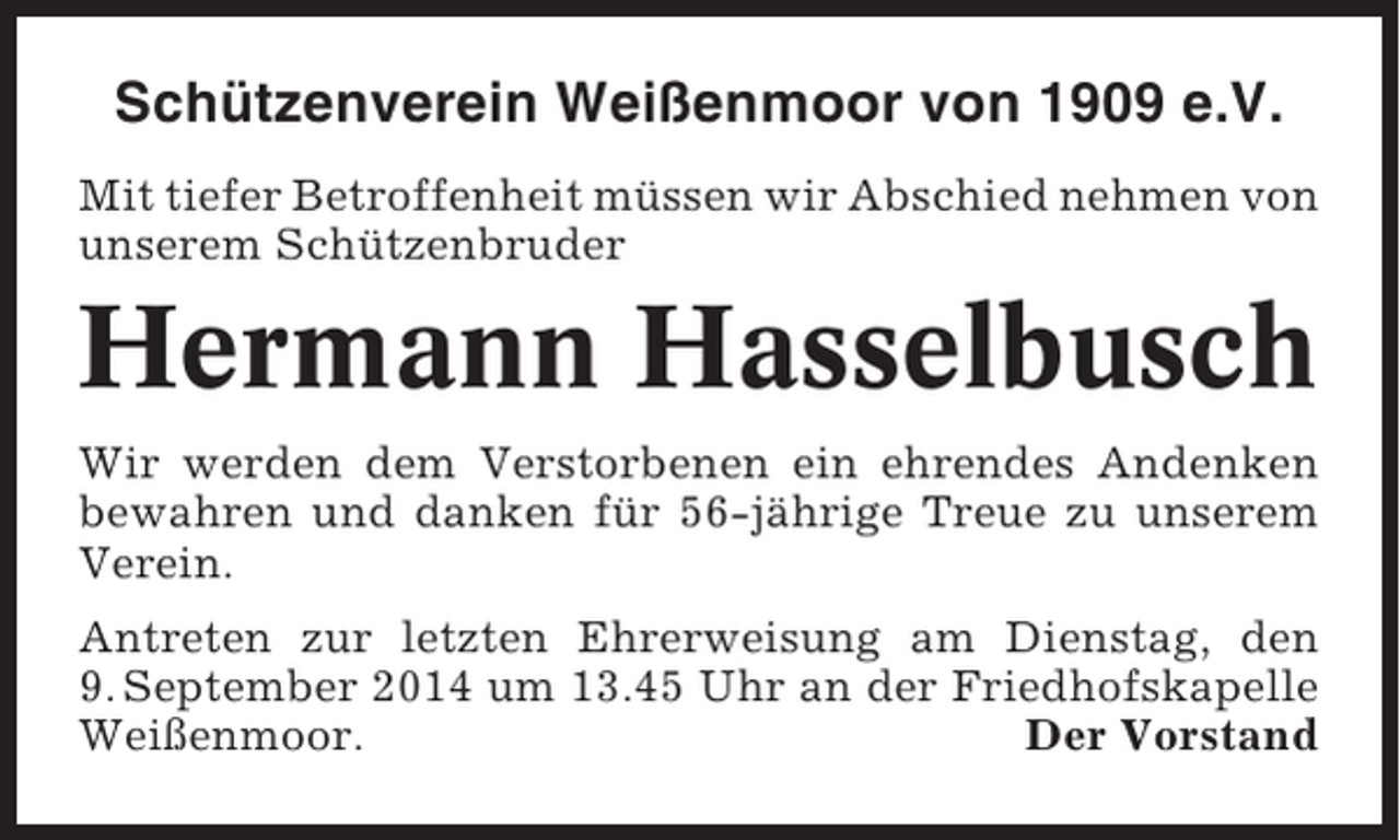 <p>Schützenverein Weißenmoor von 1909 e.V.<br />Mit tiefer Betroffenheit müssen wir Abschied nehmen von<br />unserem Schützenbruder</p><p>Hermann Hasselbusch<br />Wir werden dem Verstorbenen ein ehrendes Andenken<br />bewahren und danken für 56-jährige Treue zu unserem<br />Verein.<br />Antreten zur letzten Ehrerweisung am Dienstag, den<br />9. September 2014 um 13.45 Uhr an der Friedhofskapelle<br />Weißenmoor.<br />Der Vorstand</p>