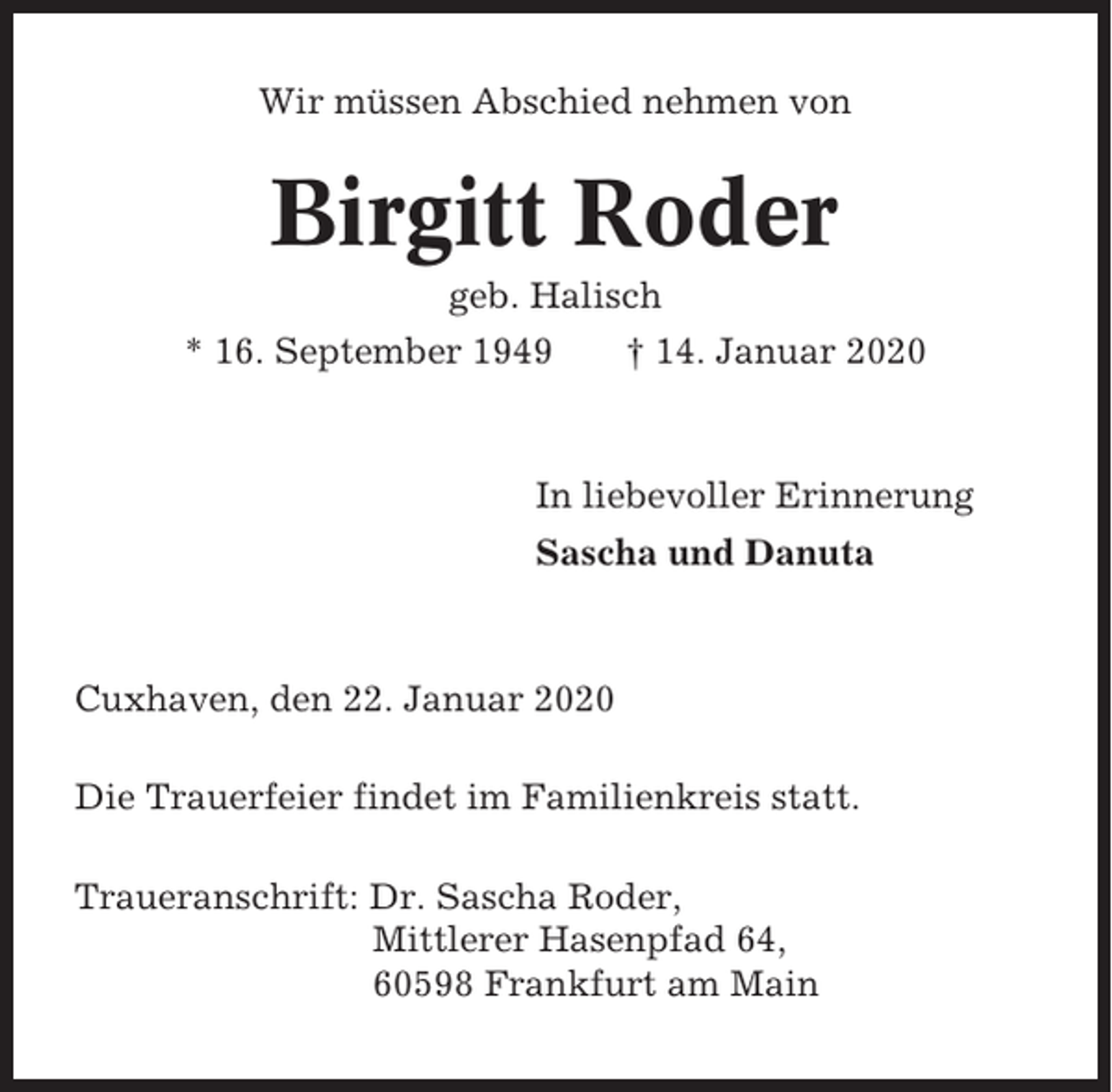 <p>Wir müssen Abschied nehmen von</p><p>Birgitt Roder<br />geb. Halisch<br />* 16. September 1949</p><p>† 14. Januar 2020</p><p>In liebevoller Erinnerung<br />Sascha und Danuta</p><p>Cuxhaven, den 22. Januar 2020<br />Die Trauerfeier findet im Familienkreis statt.<br />Traueranschrift: Dr. Sascha Roder,<br />Mittlerer Hasenpfad 64,<br />60598 Frankfurt am Main</p>