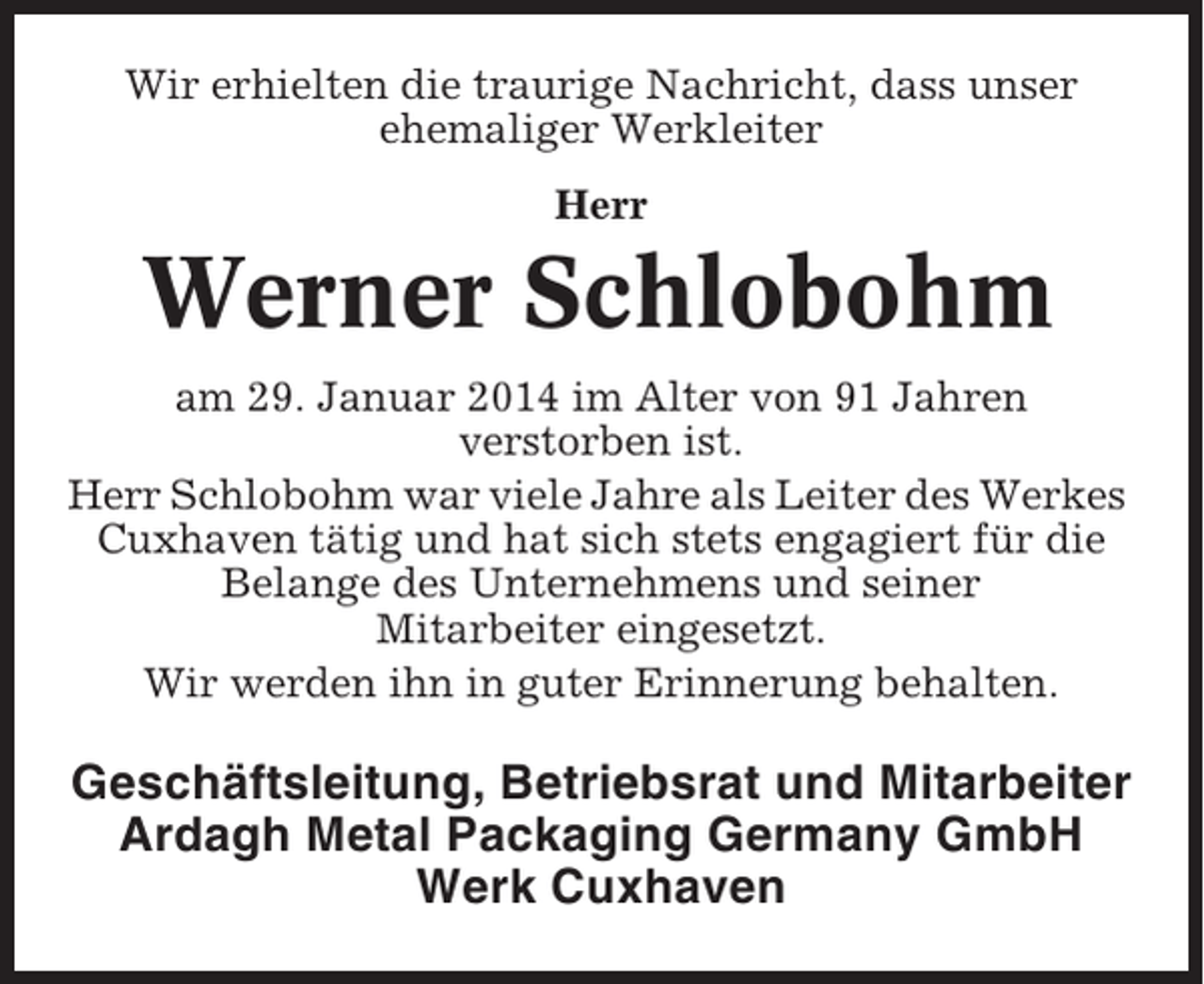 <p>Wir erhielten die traurige Nachricht, dass unser<br />ehemaliger Werkleiter<br />Herr</p><p>Werner Schlobohm<br />am 29. Januar 2014 im Alter von 91 Jahren<br />verstorben ist.<br />Herr Schlobohm war viele Jahre als Leiter des Werkes<br />Cuxhaven tätig und hat sich stets engagiert für die<br />Belange des Unternehmens und seiner<br />Mitarbeiter eingesetzt.<br />Wir werden ihn in guter Erinnerung behalten.</p><p>Geschäftsleitung, Betriebsrat und Mitarbeiter<br />Ardagh Metal Packaging Germany GmbH<br />Werk Cuxhaven</p>