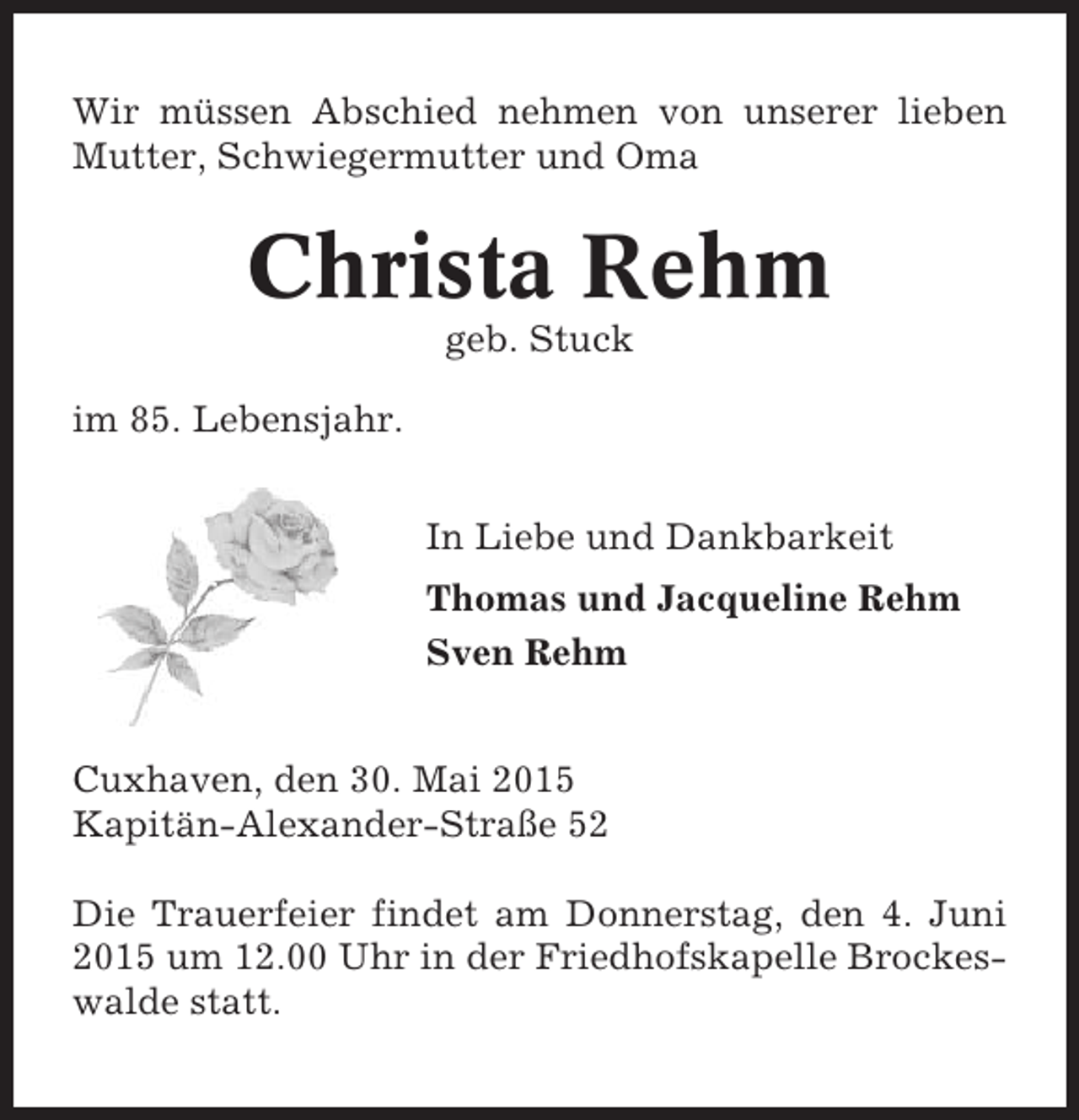 <p>Wir müssen Abschied nehmen von unserer lieben<br />Mutter, Schwiegermutter und Oma</p><p>Christa Rehm<br />geb. Stuck<br />im 85. Lebensjahr.<br />In Liebe und Dankbarkeit<br />Thomas und Jacqueline Rehm<br />Sven Rehm<br />Cuxhaven, den 30. Mai 2015<br />Kapitän-Alexander-Straße 52<br />Die Trauerfeier findet am Donnerstag, den 4. Juni<br />2015 um 12.00 Uhr in der Friedhofskapelle Brockeswalde statt.</p>