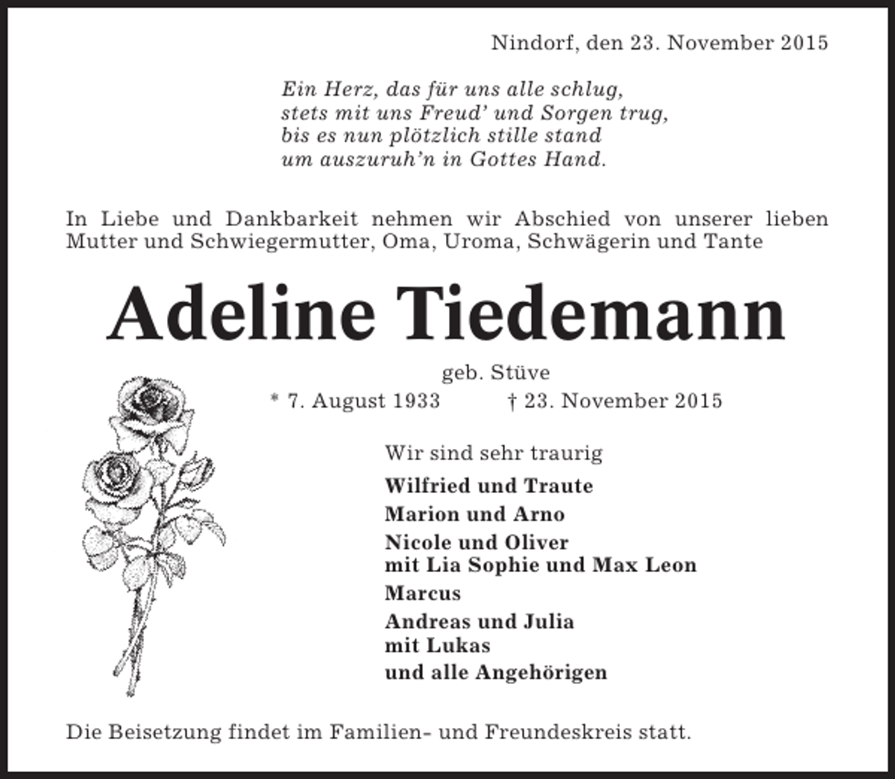 <p>Nindorf, den 23. November 2015<br />Ein Herz, das für uns alle schlug,<br />stets mit uns Freud’ und Sorgen trug,<br />bis es nun plötzlich stille stand<br />um auszuruh’n in Gottes Hand.<br />In Liebe und Dankbarkeit nehmen wir Abschied von unserer lieben<br />Mutter und Schwiegermutter, Oma, Uroma, Schwägerin und Tante</p><p>Adeline Tiedemann<br />* 7. August 1933</p><p>geb. Stüve<br />† 23. November 2015</p><p>Wir sind sehr traurig<br />Wilfried und Traute<br />Marion und Arno<br />Nicole und Oliver<br />mit Lia Sophie und Max Leon<br />Marcus<br />Andreas und Julia<br />mit Lukas<br />und alle Angehörigen<br />Die Beisetzung findet im Familien- und Freundeskreis statt.</p>