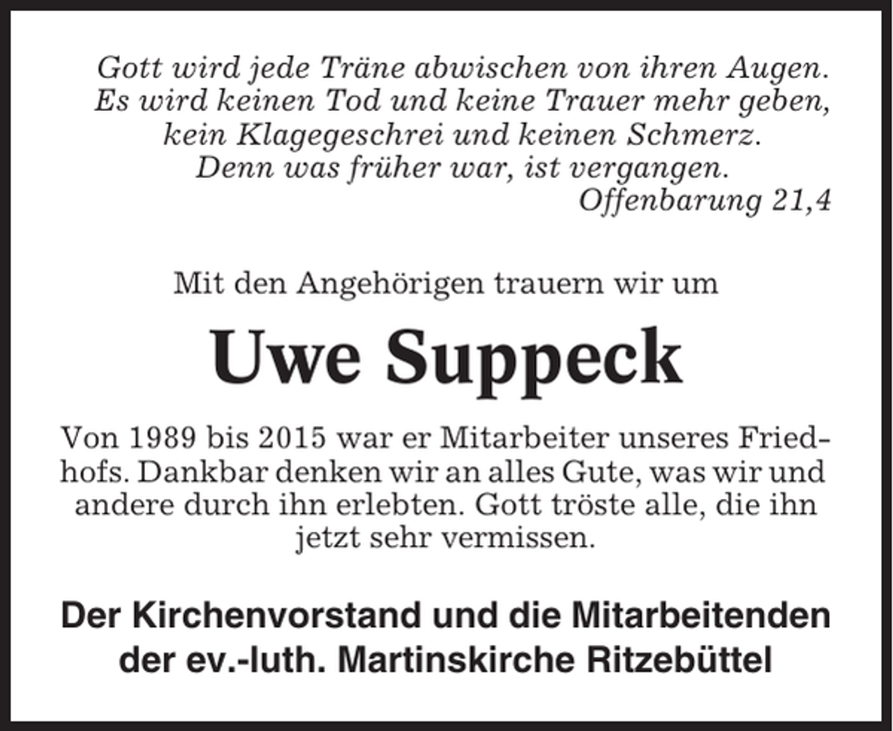 <p>Gott wird jede Träne abwischen von ihren Augen.<br />Es wird keinen Tod und keine Trauer mehr geben,<br />kein Klagegeschrei und keinen Schmerz.<br />Denn was früher war, ist vergangen.<br />Offenbarung 21,4<br />Mit den Angehörigen trauern wir um</p><p>Uwe Suppeck<br />Von 1989 bis 2015 war er Mitarbeiter unseres Friedhofs. Dankbar denken wir an alles Gute, was wir und<br />andere durch ihn erlebten. Gott tröste alle, die ihn<br />jetzt sehr vermissen.</p><p>Der Kirchenvorstand und die Mitarbeitenden<br />der ev.-luth. Martinskirche Ritzebüttel</p>