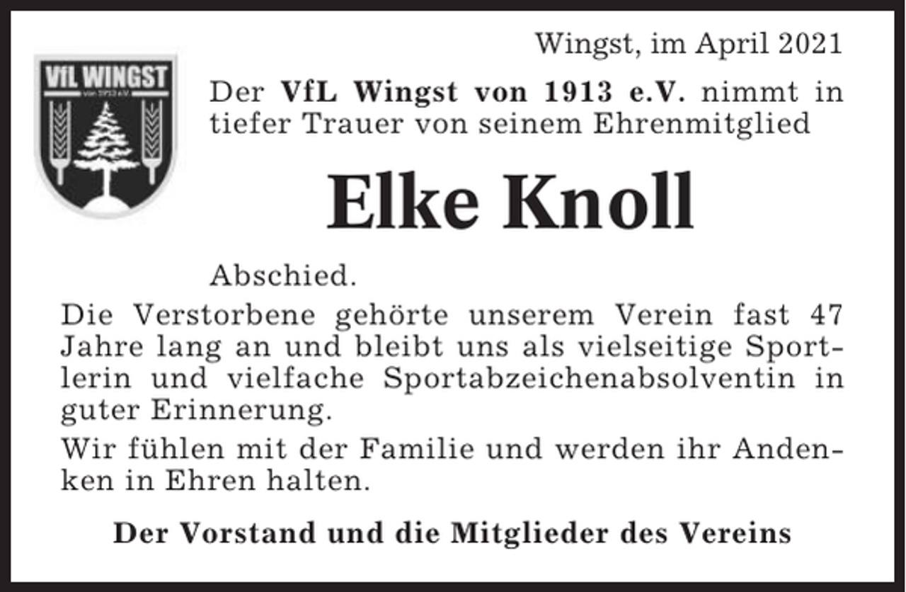 <p>Wingst, im April 2021<br />Der VfL Wingst von 1913 e.V. nimmt in<br />tiefer Trauer von seinem Ehrenmitglied</p><p>Elke Knoll<br />Abschied.<br />Die Verstorbene gehörte unserem Verein fast 47<br />Jahre lang an und bleibt uns als vielseitige Sportlerin und vielfache Sportabzeichenabsolventin in<br />guter Erinnerung.<br />Wir fühlen mit der Familie und werden ihr Andenken in Ehren halten.<br />Der Vorstand und die Mitglieder des Vereins</p>