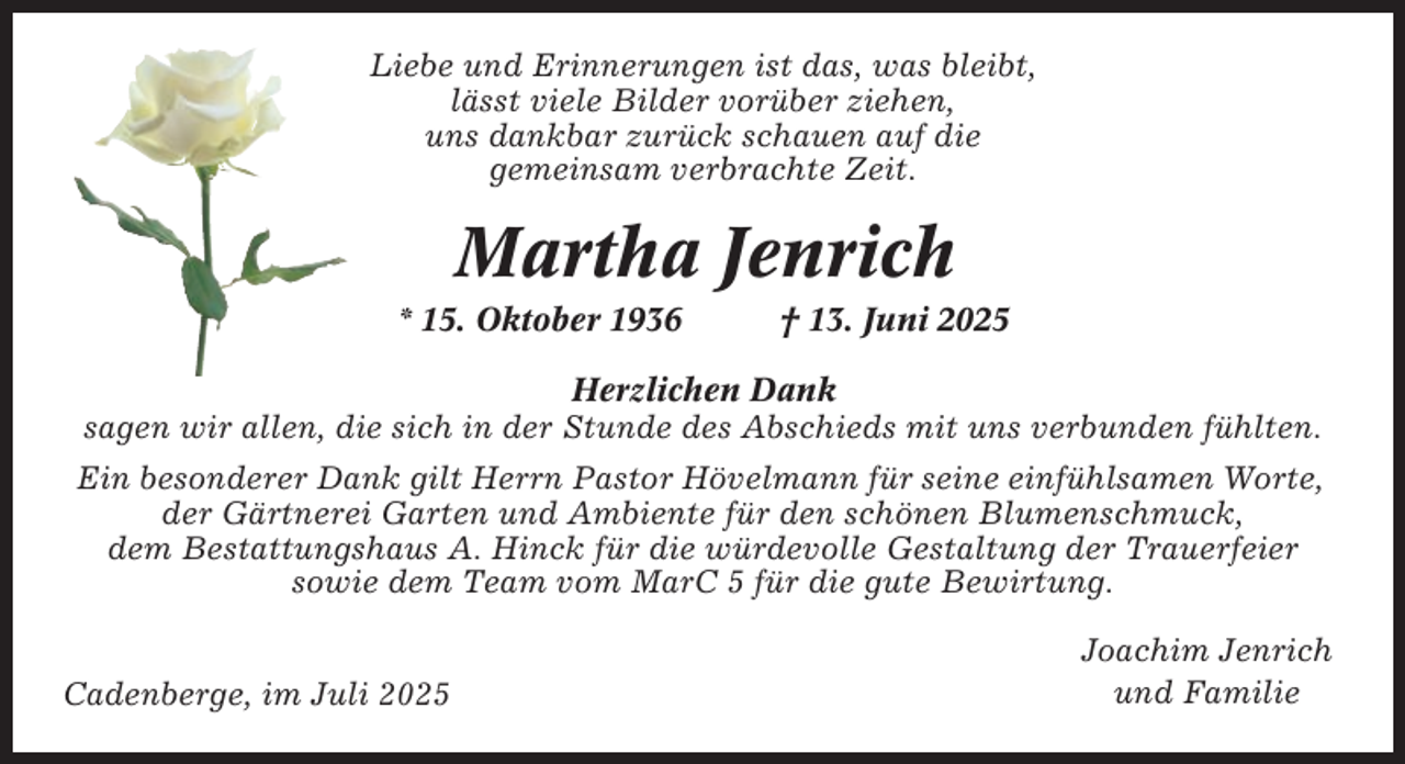 <p>Liebe und Erinnerungen ist das, was bleibt,<br />lässt viele Bilder vorüber ziehen,<br />uns dankbar zurück schauen auf die<br />gemeinsam verbrachte Zeit.</p><p>Martha Jenrich<br />* 15. Oktober 1936</p><p>† 13. Juni 2025</p><p>Herzlichen Dank<br />sagen wir allen, die sich in der Stunde des Abschieds mit uns verbunden fühlten.<br />Ein besonderer Dank gilt Herrn Pastor Hövelmann für seine einfühlsamen Worte,<br />der Gärtnerei Garten und Ambiente für den schönen Blumenschmuck,<br />dem Bestattungshaus A. Hinck für die würdevolle Gestaltung der Trauerfeier<br />sowie dem Team vom MarC 5 für die gute Bewirtung.<br />Cadenberge, im Juli 2025</p><p>Joachim Jenrich<br />und Familie</p>
