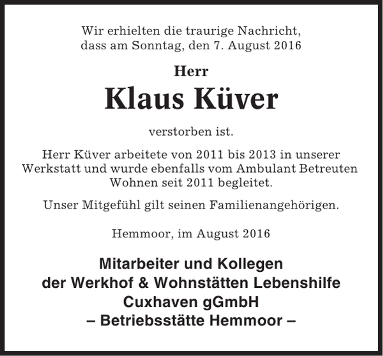 <p>Wir erhielten die traurige Nachricht,<br />dass am Sonntag, den 7. August 2016</p><p>Herr</p><p>Klaus Küver<br />verstorben ist.<br />Herr Küver arbeitete von 2011 bis 2013 in unserer<br />Werkstatt und wurde ebenfalls vom Ambulant Betreuten<br />Wohnen seit 2011 begleitet.<br />Unser Mitgefühl gilt seinen Familienangehörigen.<br />Hemmoor, im August 2016</p><p>Mitarbeiter und Kollegen<br />der Werkhof &amp; Wohnstätten Lebenshilfe<br />Cuxhaven gGmbH<br />– Betriebsstätte Hemmoor –</p>