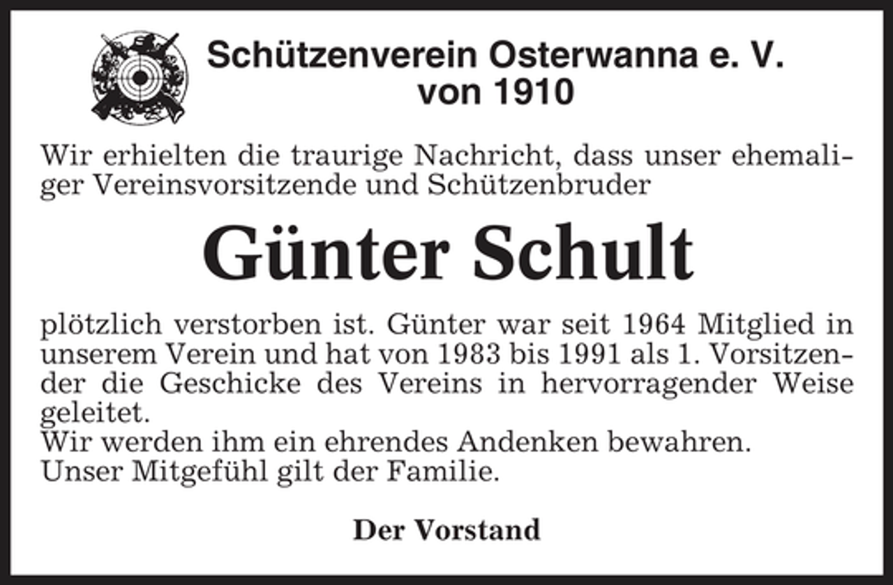 <p>Schützenverein Osterwanna e. V. von 1910<br />Wir erhielten die traurige Nachricht, dass unser ehemaliger Vereinsvorsitzende und Schützenbruder</p><p>Günter Schult<br />plötzlich verstorben ist. Günter war seit 1964 Mitglied in unserem Verein und hat von 1983 bis 1991 als 1. Vorsitzender die Geschicke des Vereins in hervorragender Weise geleitet. Wir werden ihm ein ehrendes Andenken bewahren. Unser Mitgefühl gilt der Familie. Der Vorstand</p>