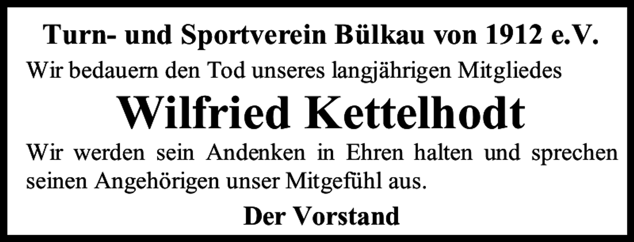 <p>Turn- und Sportverein Bülkau von 1912 e.V.<br />Wir bedauern den Tod unseres langjährigen Mitgliedes</p><p>Wilfried Kettelhodt</p><p>Wir werden sein Andenken in Ehren halten und sprechen<br />seinen Angehörigen unser Mitgefühl aus.</p><p>Der Vorstand</p>