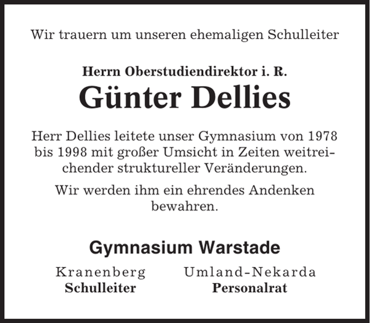 <p>Wir trauern um unseren ehemaligen Schulleiter<br />Herrn Oberstudiendirektor i. R.</p><p>Günter Dellies<br />Herr Dellies leitete unser Gymnasium von 1978<br />bis 1998 mit großer Umsicht in Zeiten weitreichender struktureller Veränderungen.<br />Wir werden ihm ein ehrendes Andenken<br />bewahren.</p><p>Gymnasium Warstade<br />Kra n e n b erg<br />Schulleiter</p><p>Um l and-Nekar da<br />Personalrat</p>