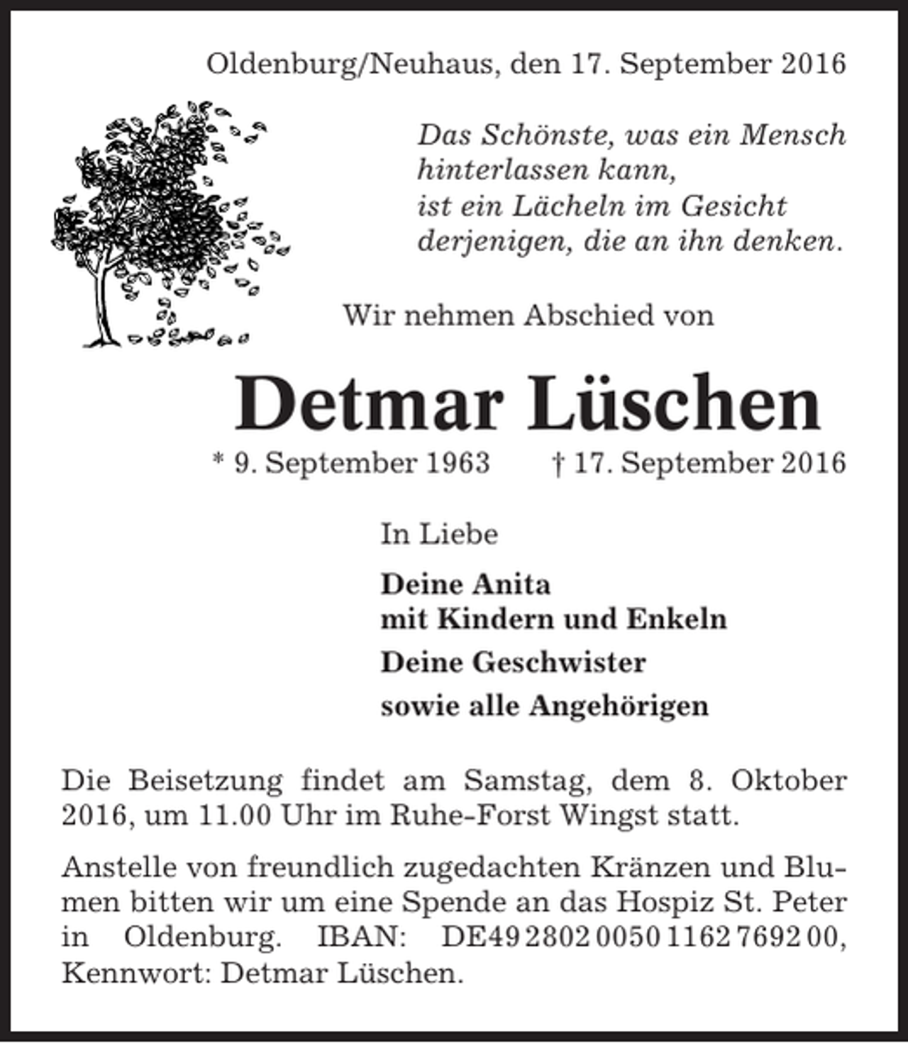 <p>Oldenburg/Neuhaus, den 17. September 2016<br />Das Schönste, was ein Mensch<br />hinterlassen kann,<br />ist ein Lächeln im Gesicht<br />derjenigen, die an ihn denken.<br />Wir nehmen Abschied von</p><p>Detmar Lüschen<br />* 9. September 1963</p><p>† 17. September 2016</p><p>In Liebe<br />Deine Anita<br />mit Kindern und Enkeln<br />Deine Geschwister<br />sowie alle Angehörigen<br />Die Beisetzung findet am Samstag, dem 8. Oktober<br />2016, um 11.00 Uhr im Ruhe-Forst Wingst statt.<br />Anstelle von freundlich zugedachten Kränzen und Blumen bitten wir um eine Spende an das Hospiz St. Peter<br />in Oldenburg. IBAN: DE49 2802 0050 1162 7692 00,<br />Kennwort: Detmar Lüschen.</p>