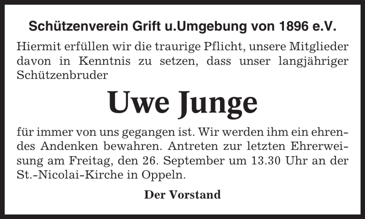 <p>Schützenverein Grift u.Umgebung von 1896 e.V.<br />Hiermit erfüllen wir die traurige Pflicht, unsere Mitglieder<br />davon in Kenntnis zu setzen, dass unser langjähriger<br />Schützenbruder</p><p>Uwe Junge<br />für immer von uns gegangen ist. Wir werden ihm ein ehrendes Andenken bewahren. Antreten zur letzten Ehrerweisung am Freitag, den 26. September um 13.30 Uhr an der<br />St.-Nicolai-Kirche in Oppeln.<br />Der Vorstand</p>