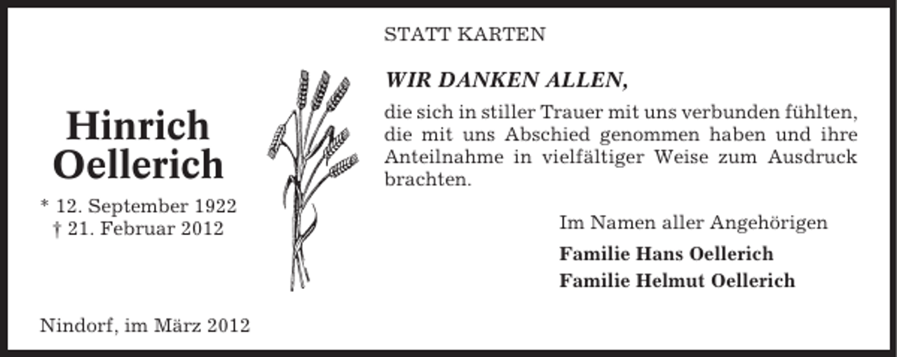 <p>STATT KARTEN</p><p>WIR DANKEN ALLEN,</p><p>Hinrich<br />Oellerich<br />* 12. September 1922<br />† 21. Februar 2012</p><p>die sich in stiller Trauer mit uns verbunden fühlten,<br />die mit uns Abschied genommen haben und ihre<br />Anteilnahme in vielfältiger Weise zum Ausdruck<br />brachten.<br />Im Namen aller Angehörigen<br />Familie Hans Oellerich<br />Familie Helmut Oellerich</p><p>Nindorf, im März 2012</p>