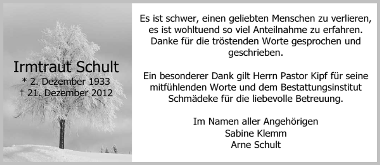 <p>Es ist schwer, einen geliebten Menschen zu verlieren,<br />es ist wohltuend so viel Anteilnahme zu erfahren.<br />Danke für die tröstenden Worte gesprochen und<br />geschrieben.</p><p>Irmtraut Schult<br />* 2. Dezember 1933<br />† 21. Dezember 2012</p><p>Ein besonderer Dank gilt Herrn Pastor Kipf für seine<br />mitfühlenden Worte und dem Bestattungsinstitut<br />Schmädeke für die liebevolle Betreuung.<br />Im Namen aller Angehörigen<br />Sabine Klemm<br />Arne Schult</p>