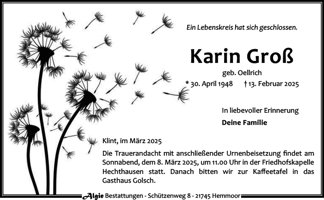 <p>Ein Lebenskreis hat sich geschlossen.</p><p>Karin Groß</p><p>geb. Oellrich<br />* 30. April 1948<br />† 13. Februar 2025<br />In liebevoller Erinnerung<br />Deine Familie<br />Klint, im März 2025<br />Die Trauerandacht mit anschließender Urnenbeisetzung ﬁndet am<br />Sonnabend, dem 8. März 2025, um 11.00 Uhr in der Friedhofskapelle<br />Hechthausen statt. Danach bitten wir zur Kaﬀeetafel in das<br />Gasthaus Golsch.<br />Algie Bestattungen - Schützenweg 8 - 21745 Hemmoor</p>