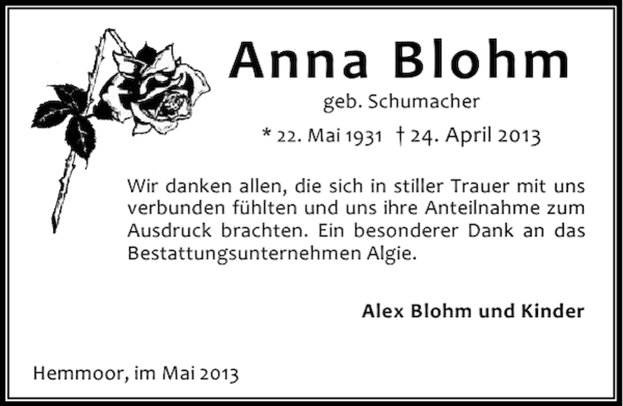 <p>Anna Blohm<br />geb. Schumacher</p><p>* 22. Mai 1931 † 24. April 2013<br />Wir danken allen, die sich in stiller Trauer mit uns<br />verbunden fühlten und uns ihre Anteilnahme zum<br />Ausdruck brachten. Ein besonderer Dank an das<br />Bestattungsunternehmen Algie.<br />Alex Blohm und Kinder<br />Hemmoor, im Mai 2013</p>