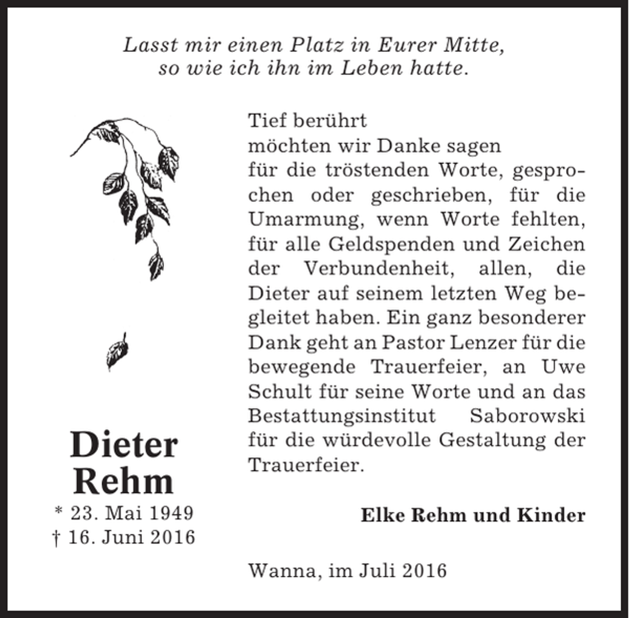 <p>Lasst mir einen Platz in Eurer Mitte,<br />so wie ich ihn im Leben hatte.</p><p>Dieter<br />Rehm<br />* 23. Mai 1949<br />† 16. Juni 2016</p><p>Tief berührt<br />möchten wir Danke sagen<br />für die tröstenden Worte, gesprochen oder geschrieben, für die<br />Umarmung, wenn Worte fehlten,<br />für alle Geldspenden und Zeichen<br />der Verbundenheit, allen, die<br />Dieter auf seinem letzten Weg begleitet haben. Ein ganz besonderer<br />Dank geht an Pastor Lenzer für die<br />bewegende Trauerfeier, an Uwe<br />Schult für seine Worte und an das<br />Bestattungsinstitut<br />Saborowski<br />für die würdevolle Gestaltung der<br />Trauerfeier.<br />Elke Rehm und Kinder<br />Wanna, im Juli 2016</p>