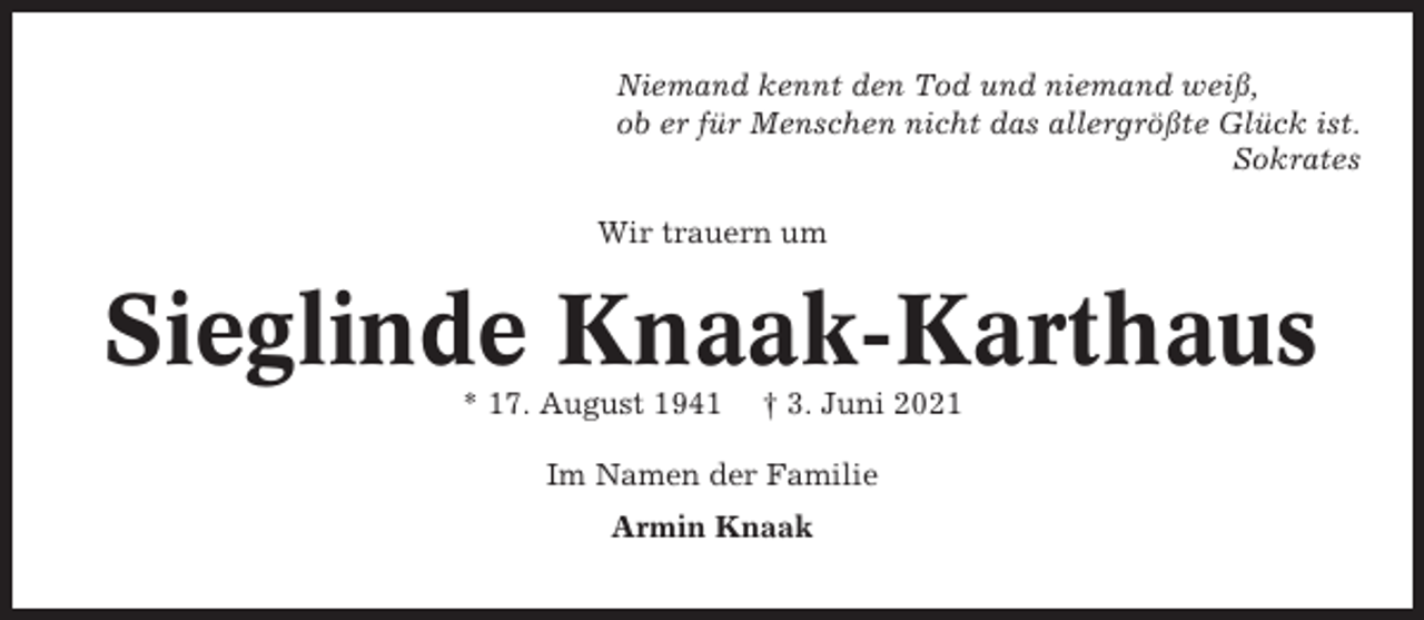 <p>Niemand kennt den Tod und niemand weiß,<br />ob er für Menschen nicht das allergrößte Glück ist.<br />Sokrates<br />Wir trauern um</p><p>Sieglinde Knaak-Karthaus<br />* 17. August 1941</p><p>† 3. Juni 2021</p><p>Im Namen der Familie<br />Armin Knaak</p>
