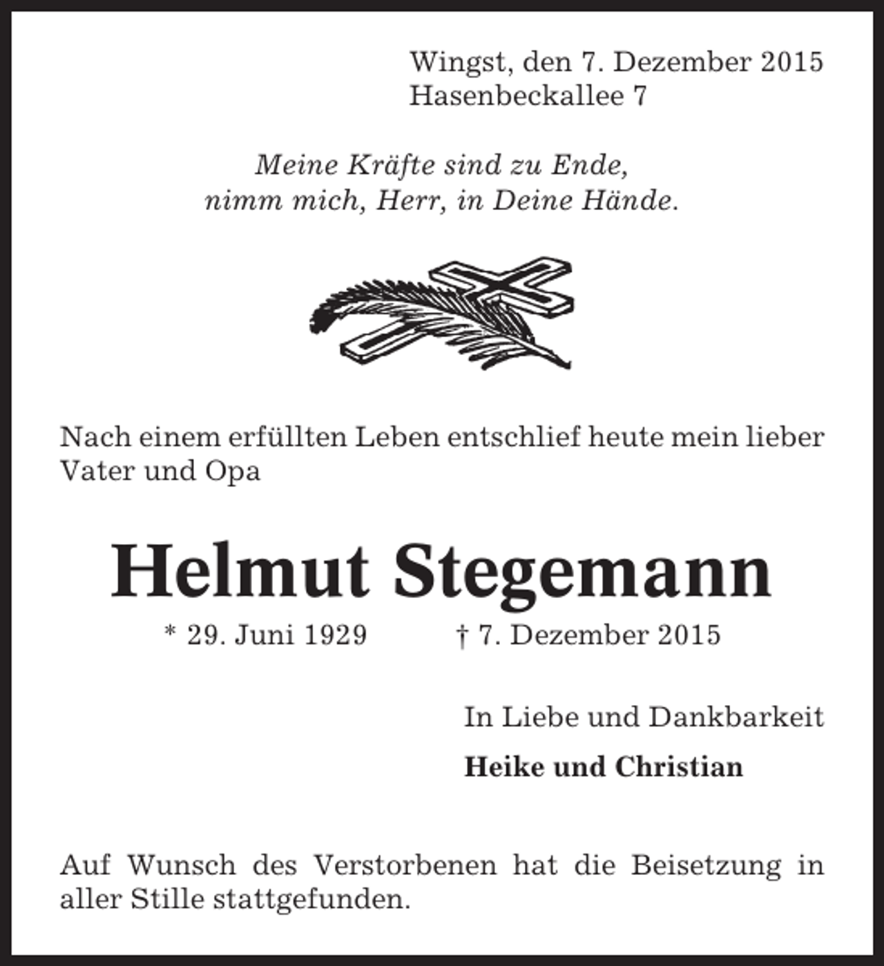 <p>Wingst, den 7. Dezember 2015<br />Hasenbeckallee 7<br />Meine Kräfte sind zu Ende,<br />nimm mich, Herr, in Deine Hände.</p><p>Nach einem erfüllten Leben entschlief heute mein lieber<br />Vater und Opa</p><p>Helmut Stegemann<br />* 29. Juni 1929</p><p> 7. Dezember 2015<br />In Liebe und Dankbarkeit<br />Heike und Christian</p><p>Auf Wunsch des Verstorbenen hat die Beisetzung in<br />aller Stille stattgefunden.</p>