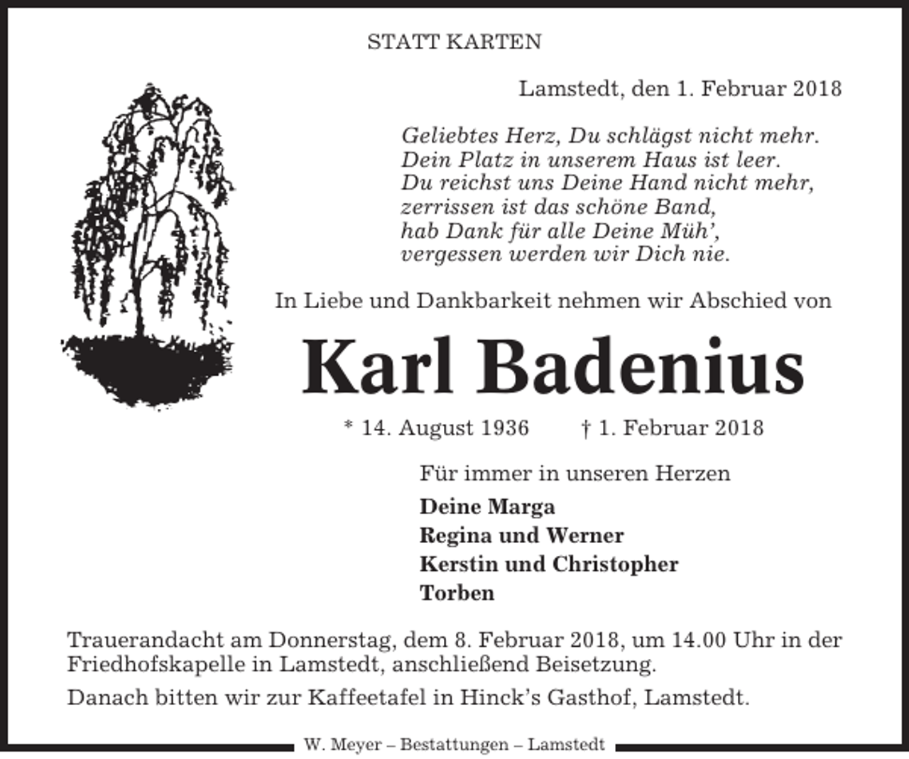 <p>STATT KARTEN</p><p>Lamstedt, den 1. Februar 2018<br />Geliebtes Herz, Du schlägst nicht mehr.<br />Dein Platz in unserem Haus ist leer.<br />Du reichst uns Deine Hand nicht mehr,<br />zerrissen ist das schöne Band,<br />hab Dank für alle Deine Müh’,<br />vergessen werden wir Dich nie.<br />In Liebe und Dankbarkeit nehmen wir Abschied von</p><p>Karl Badenius<br />* 14. August 1936</p><p>† 1. Februar 2018</p><p>Für immer in unseren Herzen<br />Deine Marga<br />Regina und Werner<br />Kerstin und Christopher<br />Torben<br />Trauerandacht am Donnerstag, dem 8. Februar 2018, um 14.00 Uhr in der<br />Friedhofskapelle in Lamstedt, anschließend Beisetzung.<br />Danach bitten wir zur Kaffeetafel in Hinck’s Gasthof, Lamstedt.<br />W. Meyer – Bestattungen – Lamstedt</p>