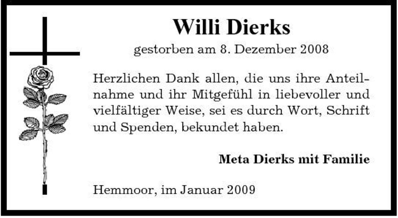 <p>Willi Dierks<br />gestorben am 8. Dezember 2008 Herzlichen Dank allen, die uns ihre Anteilnahme und ihr Mitgefühl in liebevoller und vielfältiger Weise, sei es durch Wort, Schrift und Spenden, bekundet haben. Meta Dierks mit Familie Hemmoor, im Januar 2009</p>