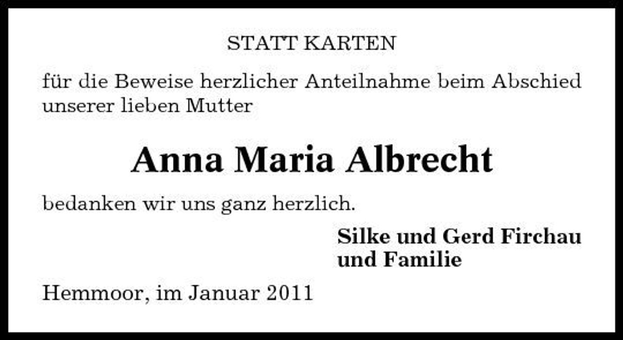 <p>STATT KARTEN für die Beweise herzlicher Anteilnahme beim Abschied unserer lieben Mutter</p><p>Anna Maria Albrecht<br />bedanken wir uns ganz herzlich.</p><p>Silke und Gerd Firchau und Familie Hemmoor, im Januar 2011</p>