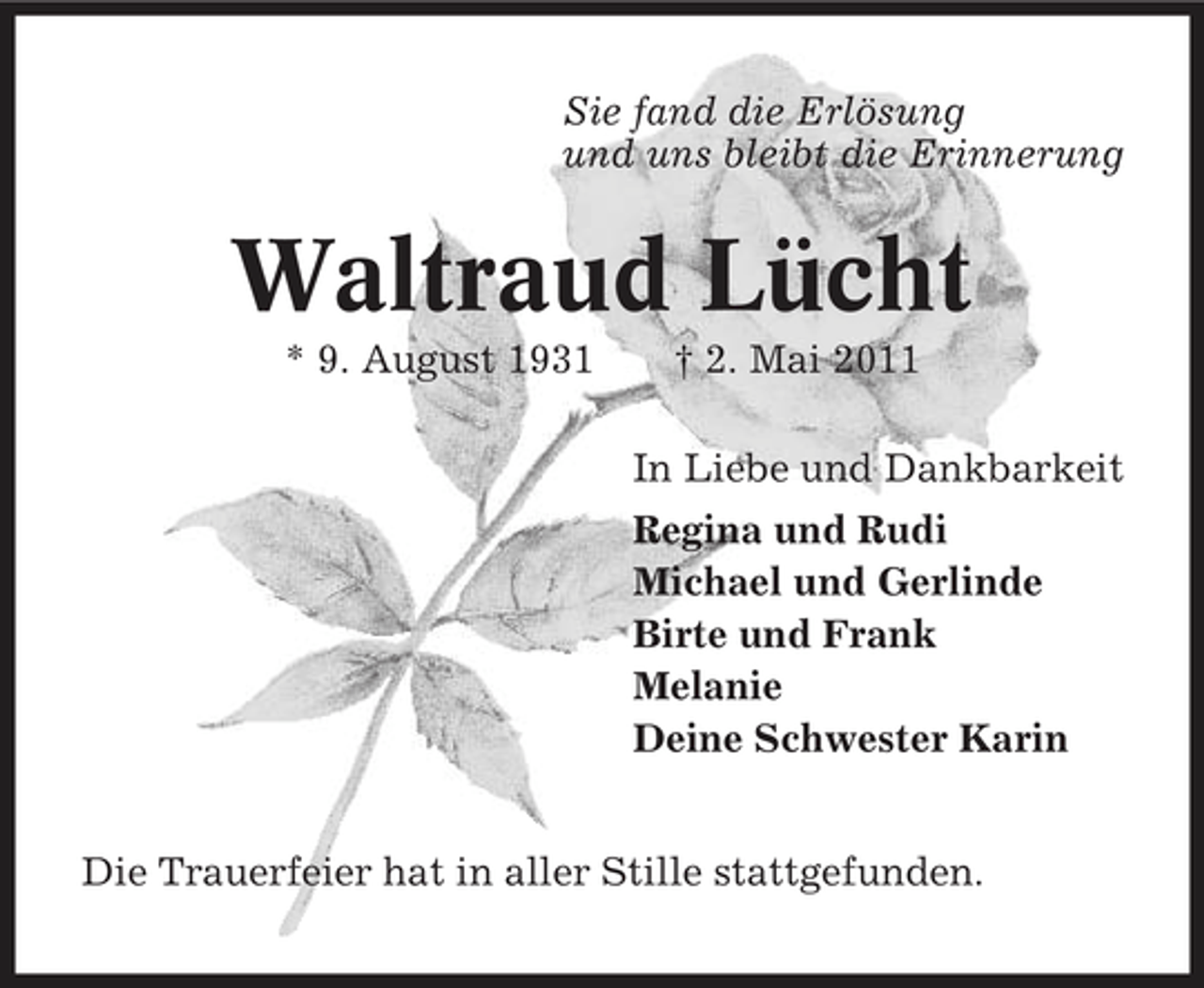 <p>Sie fand die Erlösung und uns bleibt die Erinnerung</p><p>Waltraud Lücht<br />* 9. August 1931 † 2. Mai 2011 In Liebe und Dankbarkeit Regina und Rudi Michael und Gerlinde Birte und Frank Melanie Deine Schwester Karin Die Trauerfeier hat in aller Stille stattgefunden.</p>